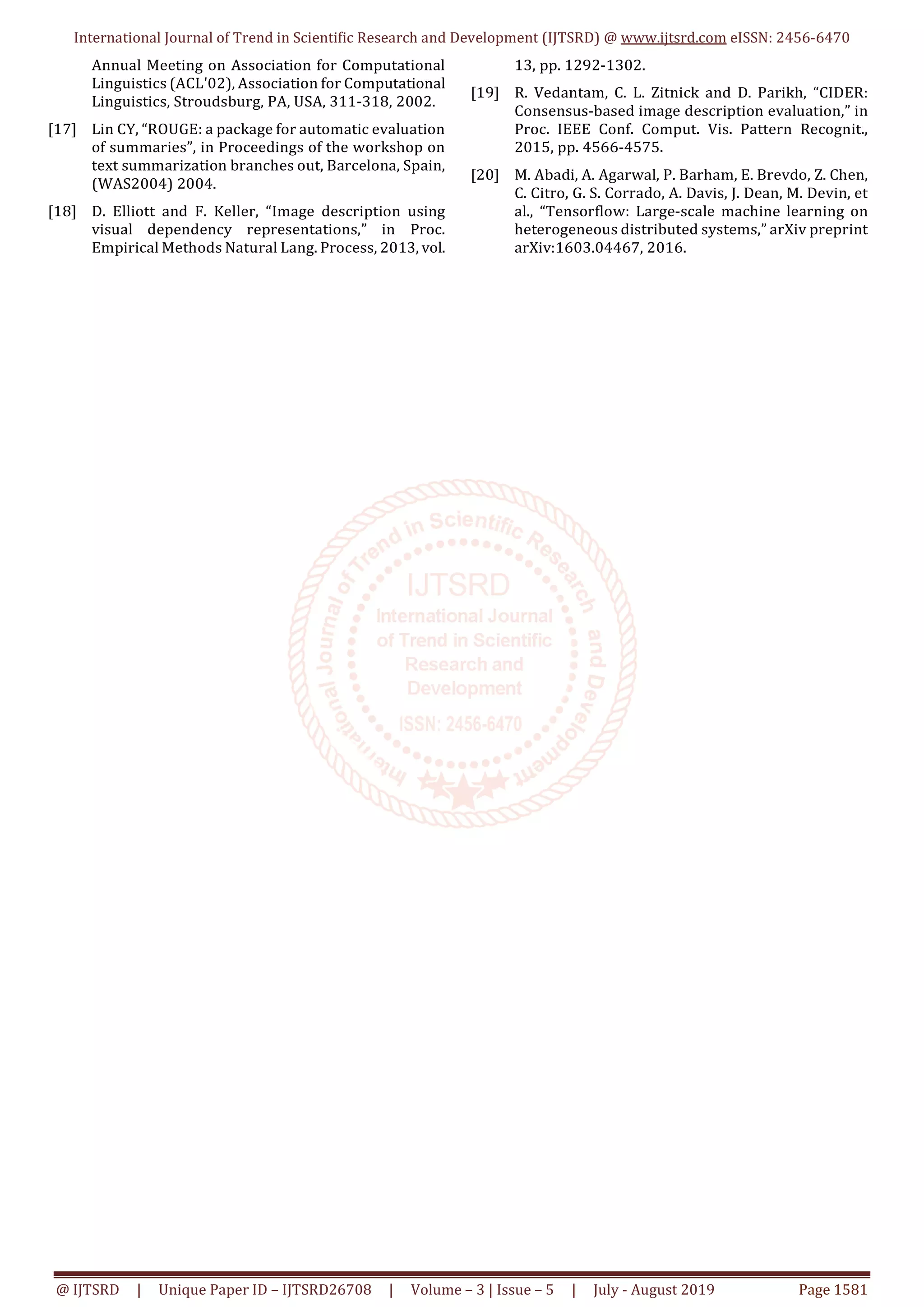 International Journal of Trend in Scientific Research and Development (IJTSRD) @ www.ijtsrd.com eISSN: 2456-6470
@ IJTSRD | Unique Paper ID – IJTSRD26708 | Volume – 3 | Issue – 5 | July - August 2019 Page 1581
Annual Meeting on Association for Computational
Linguistics (ACL'02), Association for Computational
Linguistics, Stroudsburg, PA, USA, 311-318, 2002.
[17] Lin CY, “ROUGE: a package for automatic evaluation
of summaries”, in Proceedings of the workshop on
text summarization branches out, Barcelona, Spain,
(WAS2004) 2004.
[18] D. Elliott and F. Keller, “Image description using
visual dependency representations,” in Proc.
Empirical Methods Natural Lang. Process, 2013, vol.
13, pp. 1292-1302.
[19] R. Vedantam, C. L. Zitnick and D. Parikh, “CIDER:
Consensus-based image description evaluation,” in
Proc. IEEE Conf. Comput. Vis. Pattern Recognit.,
2015, pp. 4566-4575.
[20] M. Abadi, A. Agarwal, P. Barham, E. Brevdo, Z. Chen,
C. Citro, G. S. Corrado, A. Davis, J. Dean, M. Devin, et
al., “Tensorflow: Large-scale machine learning on
heterogeneous distributed systems,” arXiv preprint
arXiv:1603.04467, 2016.
 