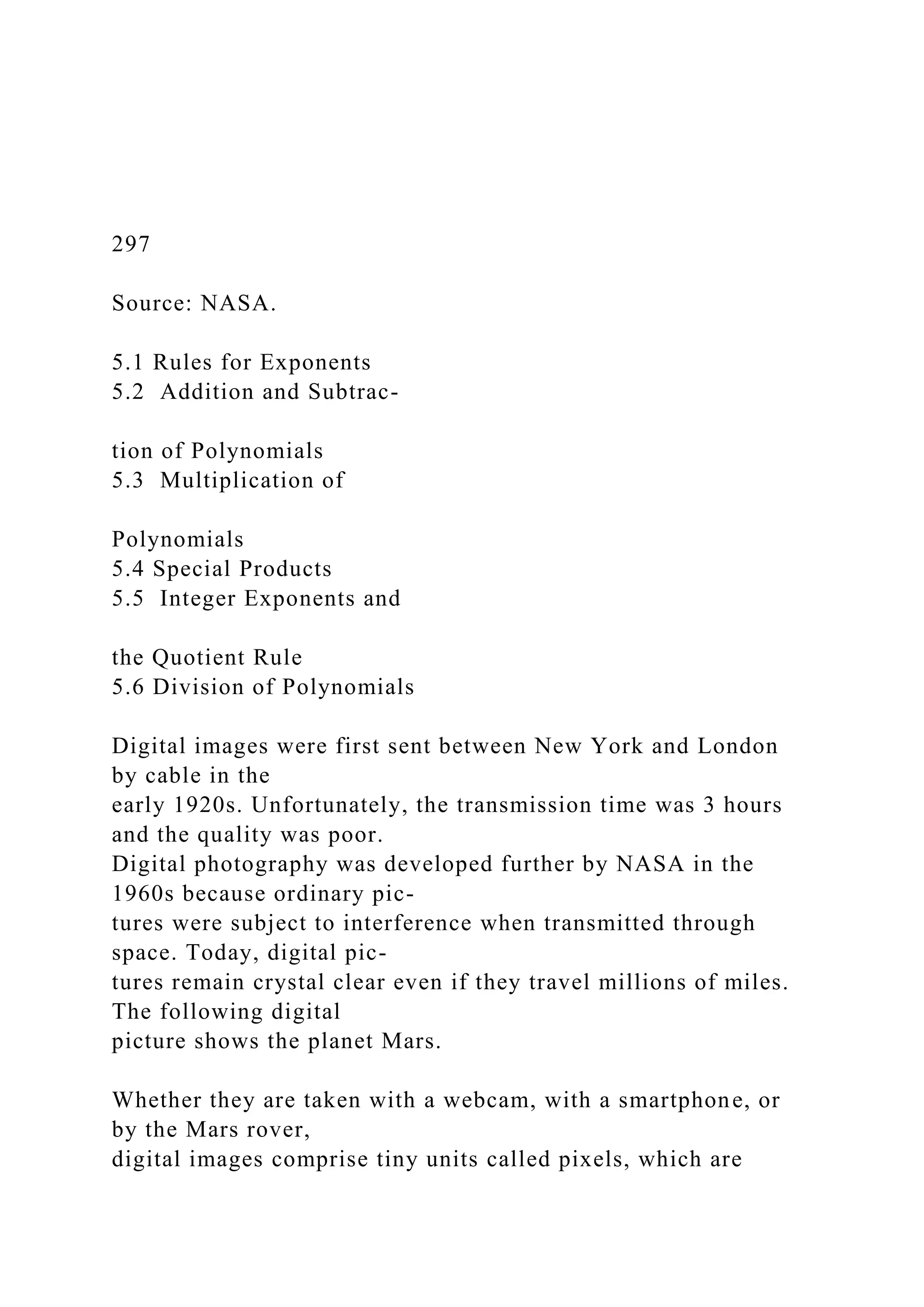 297
Source: NASA.
5.1 Rules for Exponents
5.2 Addition and Subtrac-
tion of Polynomials
5.3 Multiplication of
Polynomials
5.4 Special Products
5.5 Integer Exponents and
the Quotient Rule
5.6 Division of Polynomials
Digital images were first sent between New York and London
by cable in the
early 1920s. Unfortunately, the transmission time was 3 hours
and the quality was poor.
Digital photography was developed further by NASA in the
1960s because ordinary pic-
tures were subject to interference when transmitted through
space. Today, digital pic-
tures remain crystal clear even if they travel millions of miles.
The following digital
picture shows the planet Mars.
Whether they are taken with a webcam, with a smartphone, or
by the Mars rover,
digital images comprise tiny units called pixels, which are
 