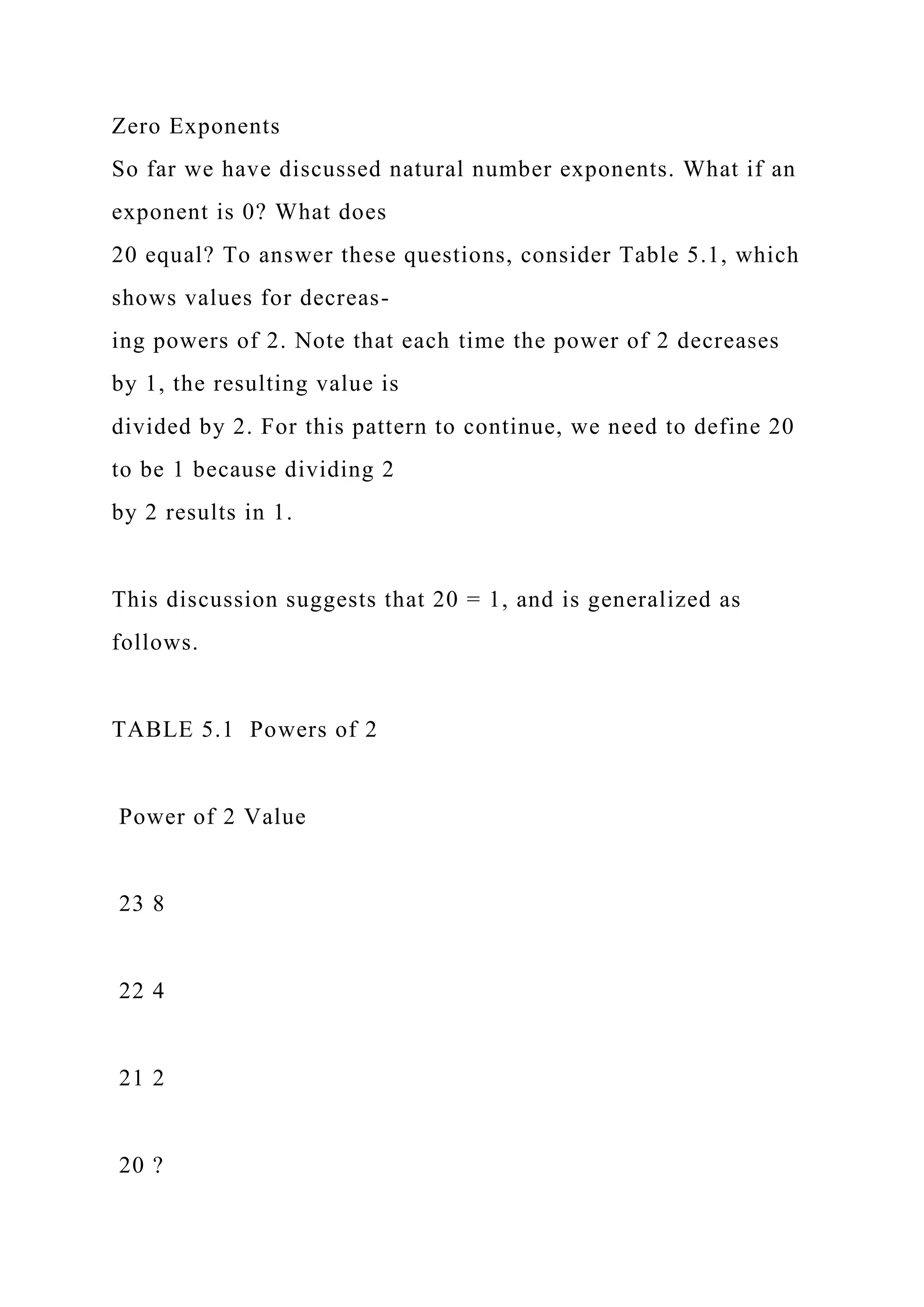 Zero Exponents
So far we have discussed natural number exponents. What if an
exponent is 0? What does
20 equal? To answer these questions, consider Table 5.1, which
shows values for decreas-
ing powers of 2. Note that each time the power of 2 decreases
by 1, the resulting value is
divided by 2. For this pattern to continue, we need to define 20
to be 1 because dividing 2
by 2 results in 1.
This discussion suggests that 20 = 1, and is generalized as
follows.
TABLE 5.1 Powers of 2
Power of 2 Value
23 8
22 4
21 2
20 ?
 