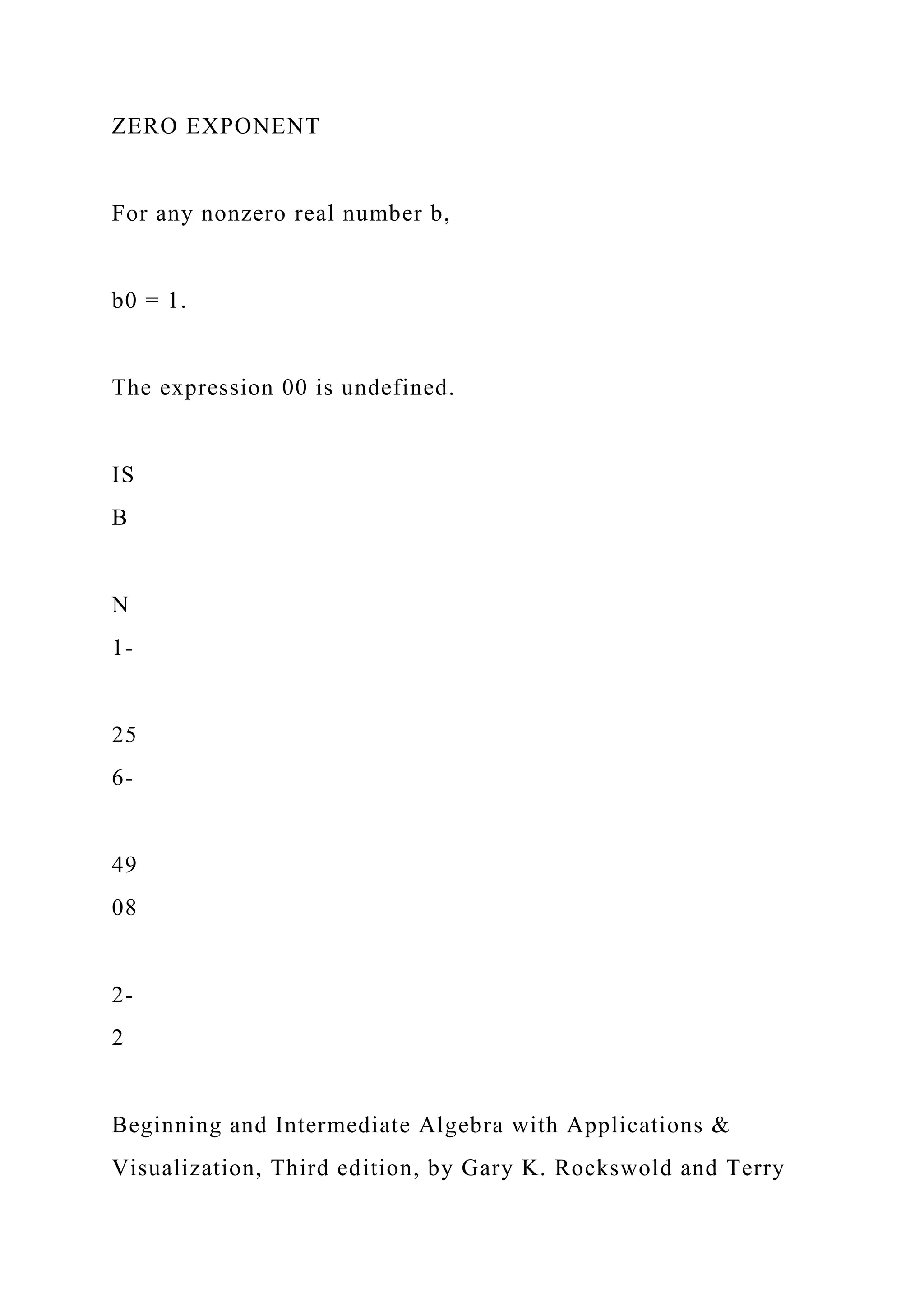 ZERO EXPONENT
For any nonzero real number b,
b0 = 1.
The expression 00 is undefined.
IS
B
N
1-
25
6-
49
08
2-
2
Beginning and Intermediate Algebra with Applications &
Visualization, Third edition, by Gary K. Rockswold and Terry
 