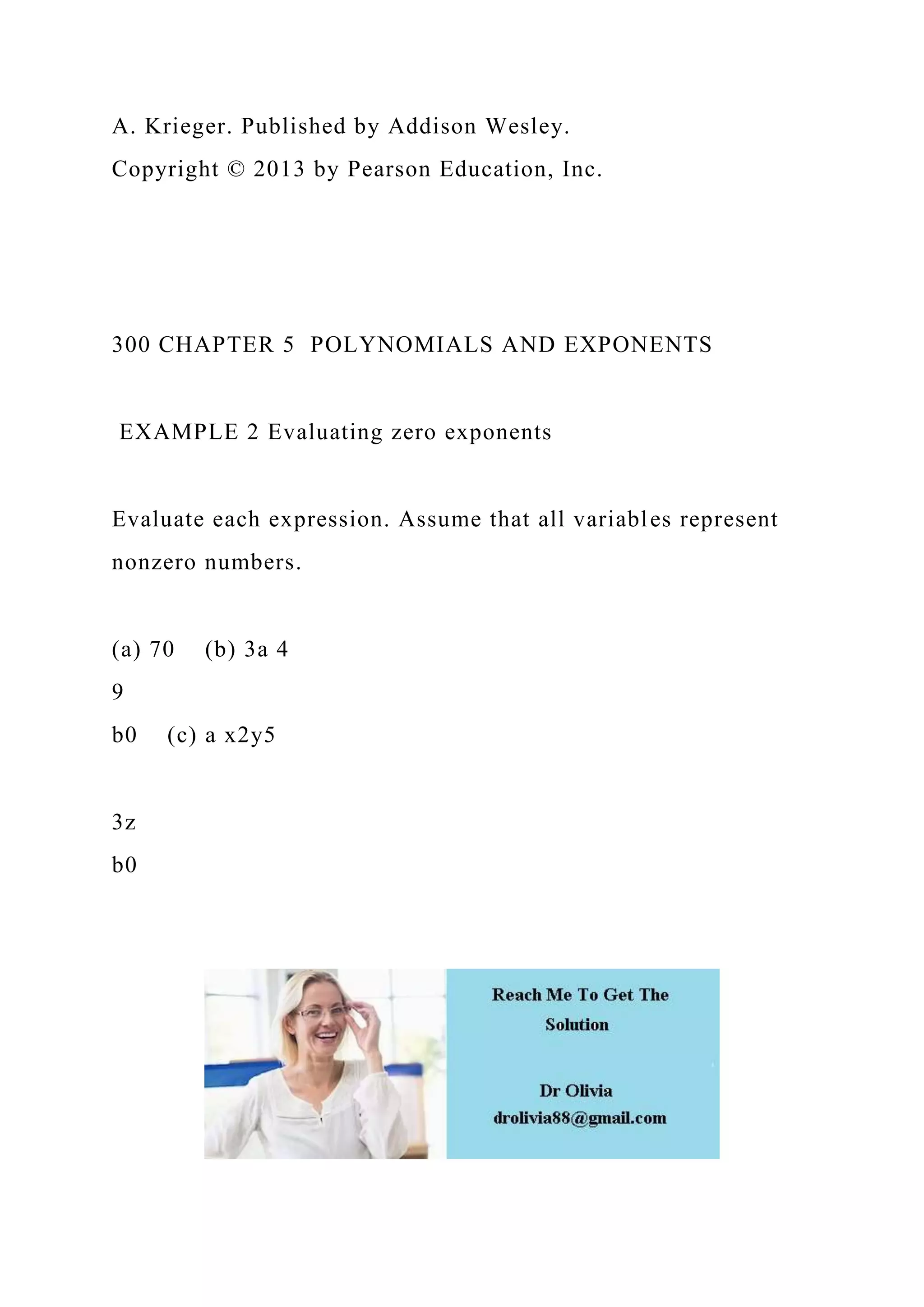 A. Krieger. Published by Addison Wesley.
Copyright © 2013 by Pearson Education, Inc.
300 CHAPTER 5 POLYNOMIALS AND EXPONENTS
EXAMPLE 2 Evaluating zero exponents
Evaluate each expression. Assume that all variables represent
nonzero numbers.
(a) 70 (b) 3a 4
9
b0 (c) a x2y5
3z
b0
 