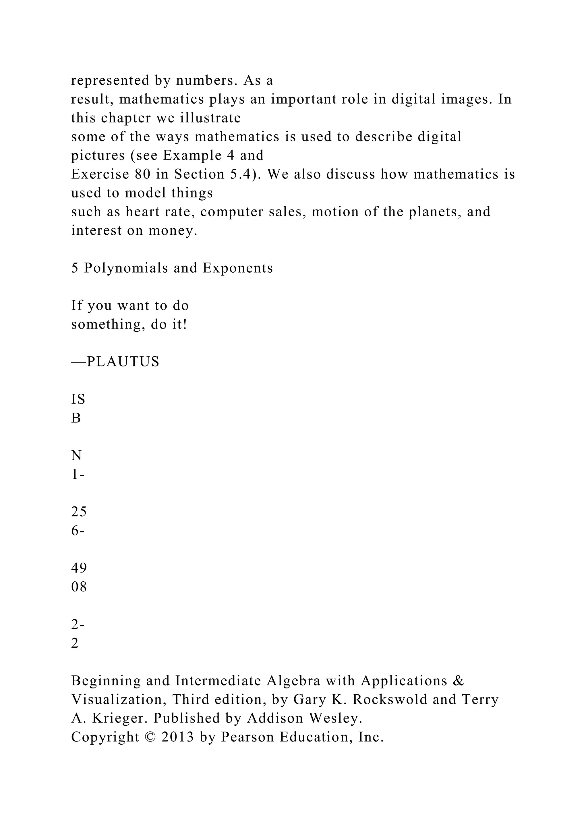 represented by numbers. As a
result, mathematics plays an important role in digital images. In
this chapter we illustrate
some of the ways mathematics is used to describe digital
pictures (see Example 4 and
Exercise 80 in Section 5.4). We also discuss how mathematics is
used to model things
such as heart rate, computer sales, motion of the planets, and
interest on money.
5 Polynomials and Exponents
If you want to do
something, do it!
—PLAUTUS
IS
B
N
1-
25
6-
49
08
2-
2
Beginning and Intermediate Algebra with Applications &
Visualization, Third edition, by Gary K. Rockswold and Terry
A. Krieger. Published by Addison Wesley.
Copyright © 2013 by Pearson Education, Inc.
 