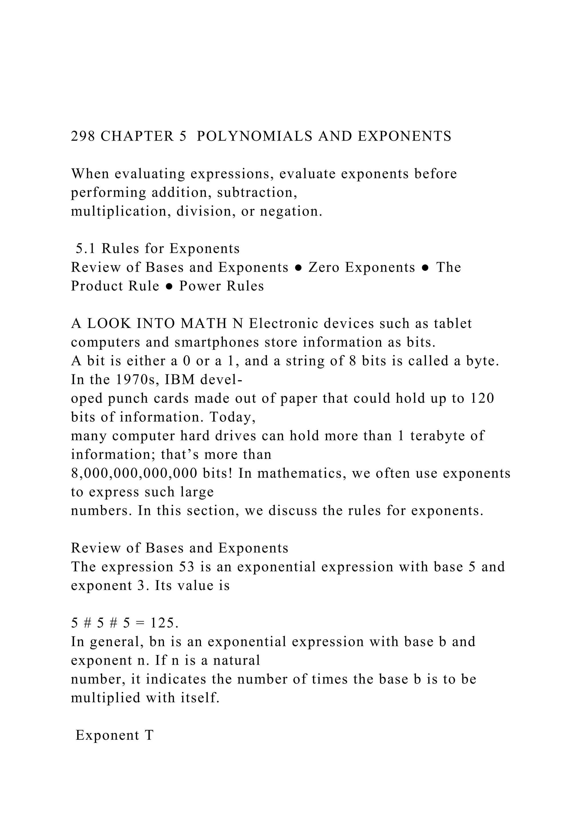 298 CHAPTER 5 POLYNOMIALS AND EXPONENTS
When evaluating expressions, evaluate exponents before
performing addition, subtraction,
multiplication, division, or negation.
5.1 Rules for Exponents
Review of Bases and Exponents ● Zero Exponents ● The
Product Rule ● Power Rules
A LOOK INTO MATH N Electronic devices such as tablet
computers and smartphones store information as bits.
A bit is either a 0 or a 1, and a string of 8 bits is called a byte.
In the 1970s, IBM devel-
oped punch cards made out of paper that could hold up to 120
bits of information. Today,
many computer hard drives can hold more than 1 terabyte of
information; that’s more than
8,000,000,000,000 bits! In mathematics, we often use exponents
to express such large
numbers. In this section, we discuss the rules for exponents.
Review of Bases and Exponents
The expression 53 is an exponential expression with base 5 and
exponent 3. Its value is
5 # 5 # 5 = 125.
In general, bn is an exponential expression with base b and
exponent n. If n is a natural
number, it indicates the number of times the base b is to be
multiplied with itself.
Exponent T
 