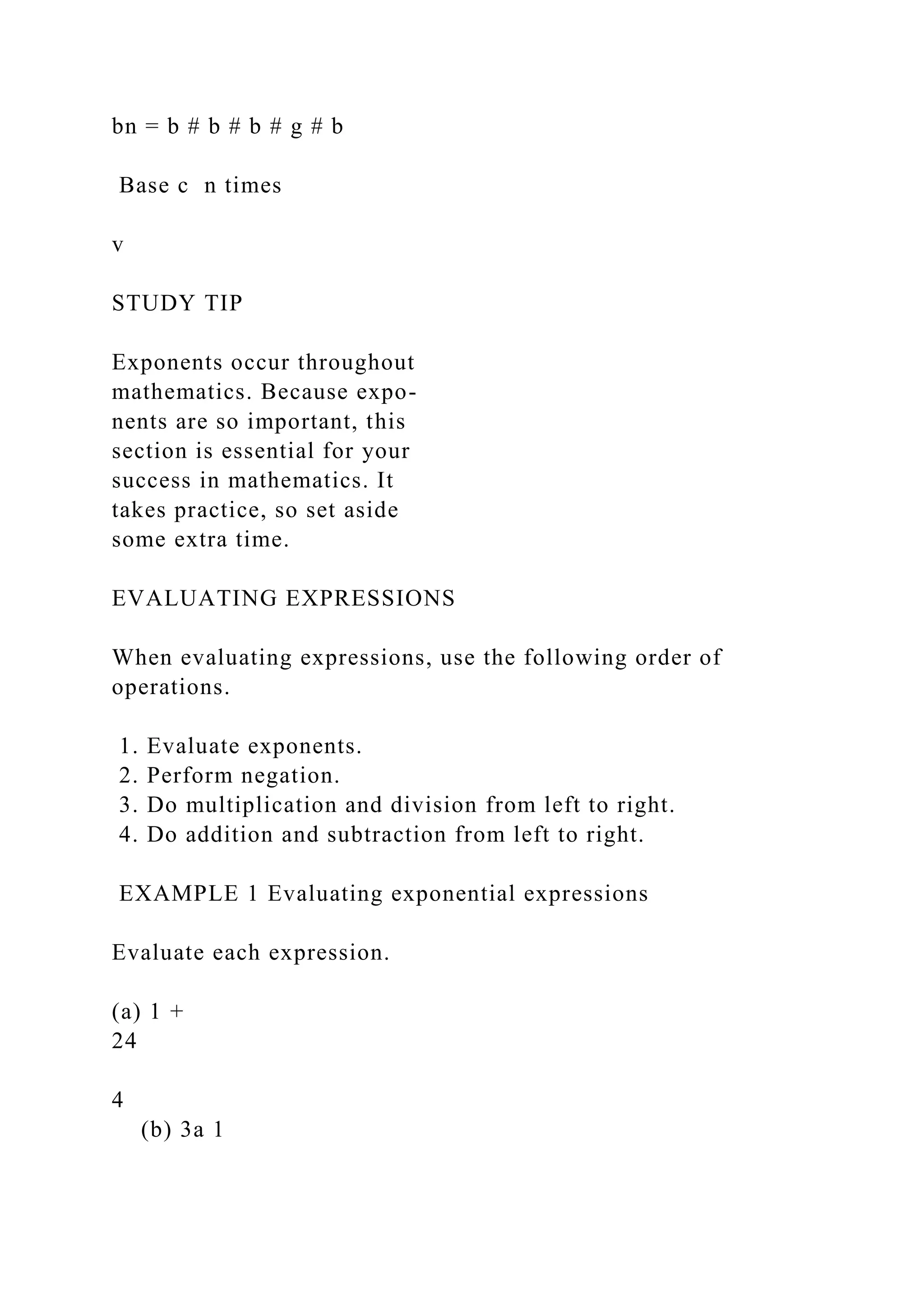 bn = b # b # b # g # b
Base c n times
v
STUDY TIP
Exponents occur throughout
mathematics. Because expo-
nents are so important, this
section is essential for your
success in mathematics. It
takes practice, so set aside
some extra time.
EVALUATING EXPRESSIONS
When evaluating expressions, use the following order of
operations.
1. Evaluate exponents.
2. Perform negation.
3. Do multiplication and division from left to right.
4. Do addition and subtraction from left to right.
EXAMPLE 1 Evaluating exponential expressions
Evaluate each expression.
(a) 1 +
24
4
(b) 3a 1
 