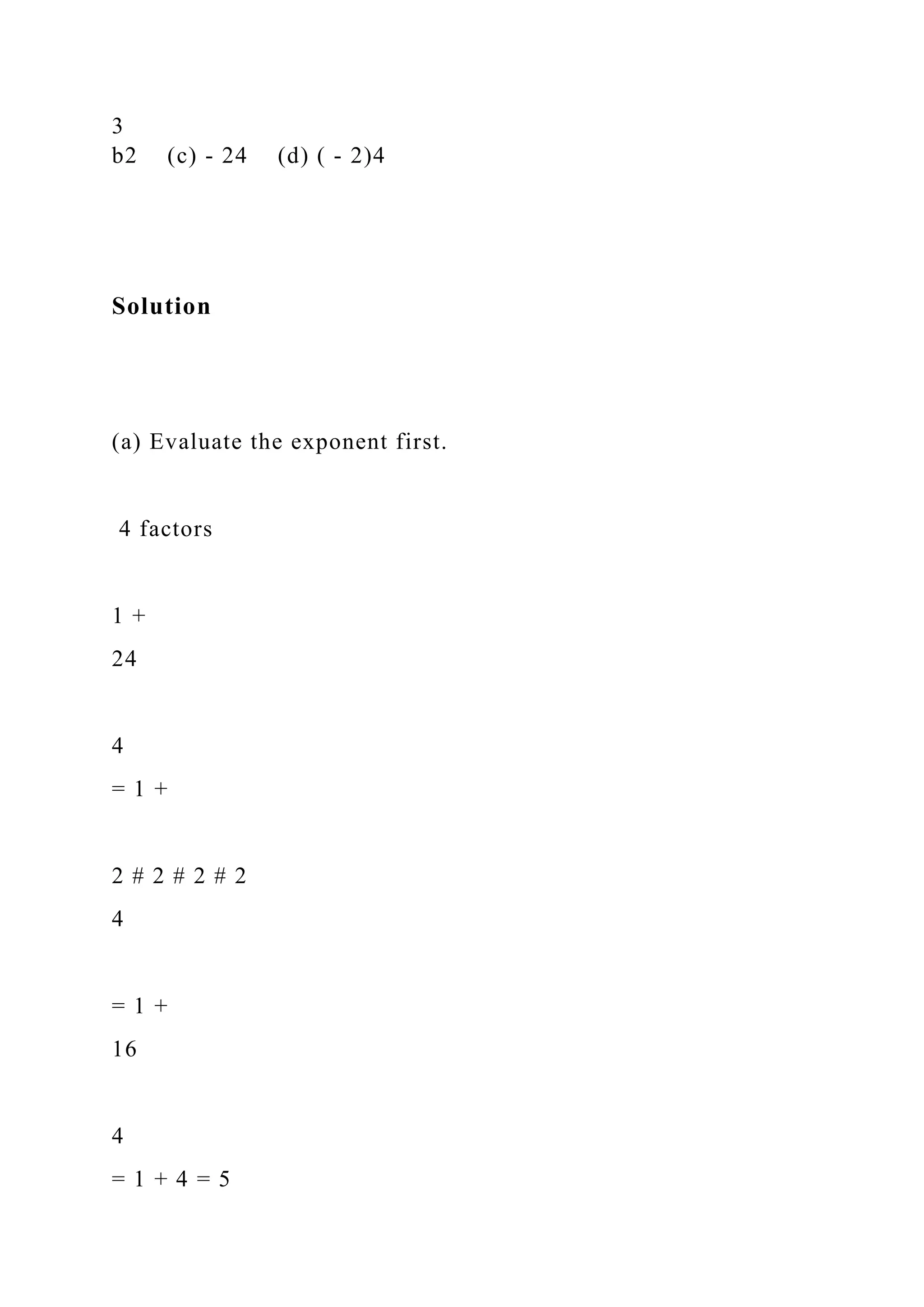 3
b2 (c) - 24 (d) ( - 2)4
Solution
(a) Evaluate the exponent first.
4 factors
1 +
24
4
= 1 +
2 # 2 # 2 # 2
4
= 1 +
16
4
= 1 + 4 = 5
 