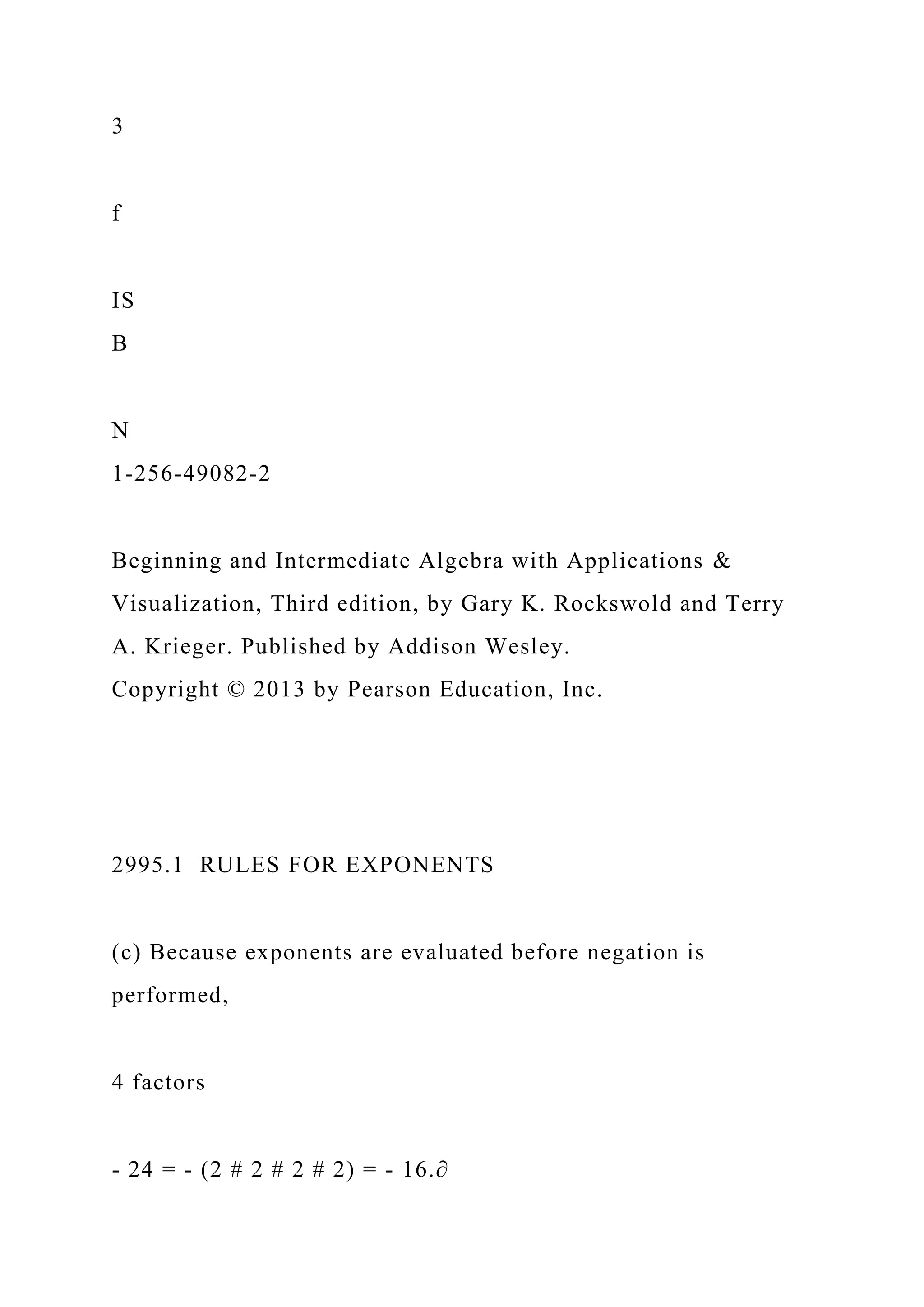 3
f
IS
B
N
1-256-49082-2
Beginning and Intermediate Algebra with Applications &
Visualization, Third edition, by Gary K. Rockswold and Terry
A. Krieger. Published by Addison Wesley.
Copyright © 2013 by Pearson Education, Inc.
2995.1 RULES FOR EXPONENTS
(c) Because exponents are evaluated before negation is
performed,
4 factors
- 24 = - (2 # 2 # 2 # 2) = - 16.∂
 