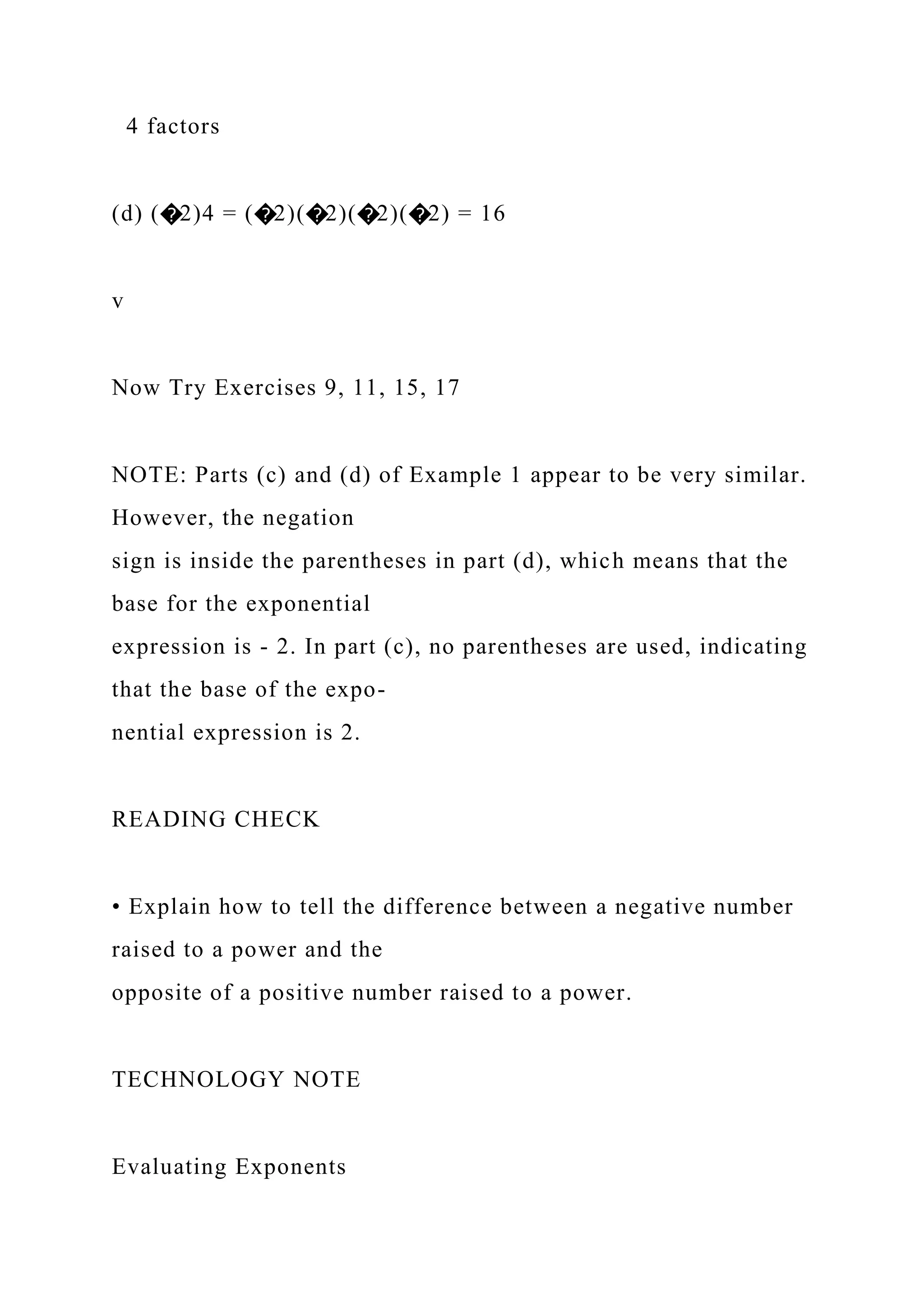 4 factors
(d) (�2)4 = (�2)(�2)(�2)(�2) = 16
v
Now Try Exercises 9, 11, 15, 17
NOTE: Parts (c) and (d) of Example 1 appear to be very similar.
However, the negation
sign is inside the parentheses in part (d), which means that the
base for the exponential
expression is - 2. In part (c), no parentheses are used, indicating
that the base of the expo-
nential expression is 2.
READING CHECK
• Explain how to tell the difference between a negative number
raised to a power and the
opposite of a positive number raised to a power.
TECHNOLOGY NOTE
Evaluating Exponents
 