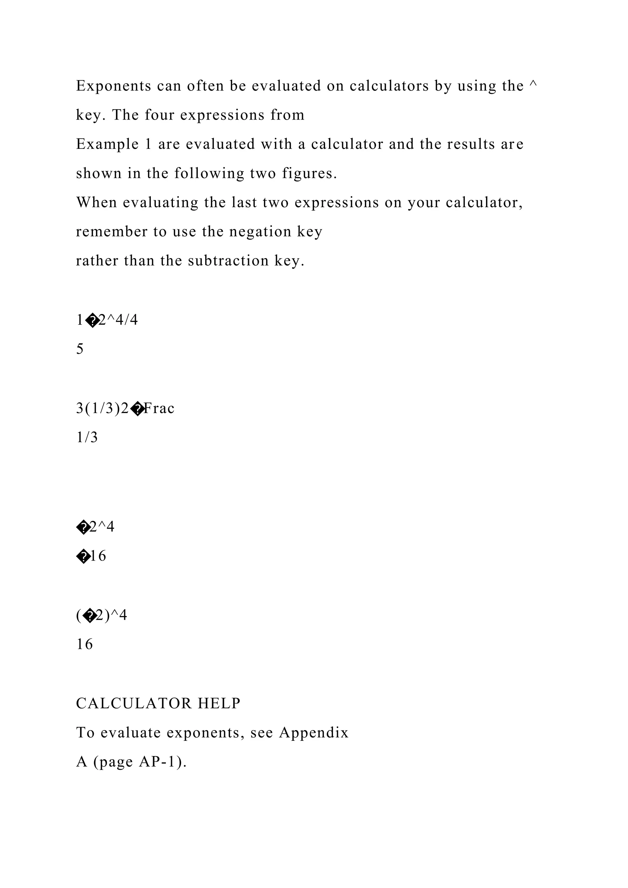 Exponents can often be evaluated on calculators by using the ^
key. The four expressions from
Example 1 are evaluated with a calculator and the results are
shown in the following two figures.
When evaluating the last two expressions on your calculator,
remember to use the negation key
rather than the subtraction key.
1�2^4/4
5
3(1/3)2�Frac
1/3
�2^4
�16
(�2)^4
16
CALCULATOR HELP
To evaluate exponents, see Appendix
A (page AP-1).
 