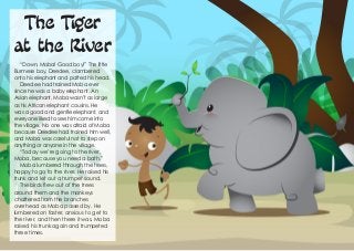 The Tiger
at the River
“Down, Moba! Good boy!” The little
Burmese boy, Deedee, clambered
onto his elephant and patted his head.
Deedee had trained Moba ever
since he was a baby elephant. An
Asian elephant, Moba wasn’t as large
as his African elephant cousins. He
was a good and gentle elephant, and
everyone liked to see him come into
the village. No one was afraid of Moba
because Deedee had trained him well,
and Moba was careful not to step on
anything or anyone in the village.
“Today we’re going to the river,
Moba, because you need a bath.”
Moba lumbered through the trees,
happy to go to the river. He raised his
trunk and let out a trumpet sound.
The birds flew out of the trees
around them and the monkeys
chattered from the branches
overhead as Moba passed by. He
lumbered on faster, anxious to get to
the river, and then there it was. Moba
raised his trunk again and trumpeted
three times.
 
