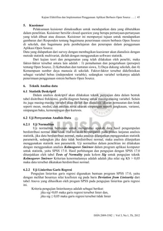 Kajian Efektifitas dan Implementasi Penggunaan Aplikasi Berbasis Open Source …. | 45


5.   Kuesioner
        Pelaksanaan kuisioner dimaksudkan untuk mendapatkan data yang dibutuhkan
dalam penelitian. Kuisioner bersifat closed question yang berupa pertanyaan-pertanyaan
yang telah dibuat atau disusun. Kuisioner ini mempunyai tujuan untuk mendapatkan
gambaran dari Responden tentang bagaimana penerimaan sistem berbasis Open Source
di sekolah, dan bagaimana pola pembelajaran dan penerapan dalam penggunaan
Aplikasi Open Source.
Data yang didapatkan dari survey dengan membagikan kuesioner akan dianalisis dengan
metode statistik multivariat, diolah dengan menggunakan software statistik.
        Dari kajian teori dan pengamatan yang telah dilakukan oleh peneliti, maka
faktor-faktor tersebut antara lain adalah : 1) pemahaman dan pengetahuan (persepsi)
tentang Open Source, 2) Kebutuhan dan tuntutan siswa, 3) Daya dukung sekolah, dan 4)
Kemampuan sumber daya manusia di sekolah. Faktor-faktor tersebut didefinisikan
sebagai variabel bebas (independent variable), sedangkan variabel terikatnya adalah
penerimaan penggunaan sistem berbasis Open Source.

6.   Teknik Analisa data
6.1 Statistik Deskriptif
        Dalam analisis deskriptif akan dilakukan teknik penyajian data dalam bentuk
tabel disitribusi frekwensi, grafik/diagram batang untuk masing-masing variabel. Selain
itu juga masing-masing variabel akan diolah dan dianalisis ukuran pemusatan dan letak
seperti mean, modus, dan median serta ukuran simpangan seperti jangkauan, variansi,
simpangan baku, kemencengan dan kurtosis.

6.2 Uji Persyaratan Analisis Data
6.2.1 Uji Normalitas
         Uji normalitas bertujuan untuk mengetahui apakah data hasil pengumpulan
berdistribusi normal atau tidak. Hal ini akan berpengaruh pada proses lanjutan analisis
statistik, jika data berdistribusi normal, maka analisis dilanjutkan menggunakan statistik
parametrik, sedangkan jika data tidak berdistribusi normal, maka analisis dilanjutkan
menggunakan statistik non parametrik. Uji normalitas dalam penelitian ini dilakukan
dengan menggunakan analisis Kolmogorov Smirnov dalam program aplikasi komputer
untuk statistik, yaitu SPSS 17.0. Hasil perhitungan dan pengujian dengan SPSS 17.0
ditunjukkan oleh tabel Tests of Normality pada kolom Sig untuk pengujian teknik
Kolmogorov Smirnov Kriterian kenormalannya adalah adalah jika nilai sig KS > 0,05
maka data tersebut dikatakan berdistribusi normal.

6.2.2 Uji Linieritas Garis Regresi
      Pengujian linieritas garis regresi digunakan bantuan program SPSS 17.0, yaitu
dengan melihat besarnya nilai koefisien sig pada baris Deviation from Liniearity dari
tabel Anova yang dihasilkan oleh progam SPSS pada pengujian linieritas garis regresi
ini.
      Kriteria pengujian linieritasnya adalah sebagai berikut:
             jika sig>0,05 maka garis regresi tersebut linier dan,
             jika sig ≤ 0,05 maka garis regresi tersebut tidak linier




                                                          ISSN:2089-3582 | Vol 3, No.1, Th, 2012
 
