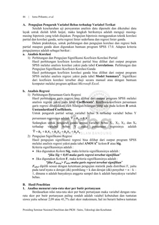 46   |   Ismu Prihanto, et al.


A. Pengujian Pengaruh Variabel Bebas terhadap Variabel Terikat
        Setelah keseluruhan uji persyaratan analisis data dipenuhi dan diketahui data
layak untuk diolah lebih lanjut, maka langkah berikutnya adalah menguji masing-
masing hipotesis yang telah diajukan. Pengujian hipotesis menggunakan teknik korelasi
partial dan korelasi ganda, serta regresi linier sederhana dan regresi linier ganda.
        Dalam prakteknya, untuk perhitungan dan pengujian korelasi dan regresi baik
partial maupun ganda akan digunakan bantuan program SPSS 17.0. Adapun kriteria
pengujiannya adalah sebagai berikut :
a. Analisis Korelasi
    1) Perhitungan dan Pengujian Signifikansi Koefisien Korelasi Partial
        Hasil perhitungan koefisien korelasi partial bisa dilihat dari output program
        SPSS melalui analisis korelasi yakni pada tabel Correlations. Perhitungan dan
        Pengujian Signifikansi Koefisien Korelasi Ganda
        Hasil perhitungan koefisien korelasi ganda bisa dilihat dari output program
        SPSS melalui analisis regresi yakni pada tabel Model Summaryb. Signifikasi
        dari koefisien korelasi tersebut diuji secara manual atau dengan bantuan
        komputer melalui program aplikasi Microsoft Excel.

b. Analisis Regresi
   1) Perhitungan Persamaan Garis Regresi
      Hasil perhitungan garis regresi bisa dilihat dari output program SPSS melalui
      analisis regresi yakni pada tabel Coefficientsa. Koefisien-koefisien persamaan
      garis regresi ditunjukkan oleh bilangan-bilangan yang ada pada kolom B untuk
      Unstandardized Coefficients.
      Untuk pengaruh partial setiap variabel bebas X terhadap variabel bebas Y
                                     ˆ
         persamaan regresinya adalah Y  a0  a1x
         Sedangkan untuk pengaruh ganda semua variabel bebas X1, X2, X2, dan X4
         terhadap variabel bebas Y maka persamaan regresinya adalah
         ˆ
         Y  a0  a1x1  a2 x 2  a3 x 3  a 4 x 4
     2) Pengujian Signifikansi Regresi
        Hasil pengujian signifikansi regresi bisa dilihat dari output program SPSS
        melalui analisis regresi yakni pada tabel ANOVAb kolom F atau Sig.
        Kriteria signifikansinya adalah :
         Jika digunakan Kolom Sig, maka kriteria signifikansinya adalah :
                      “jika Sig < 0,05 maka garis regresi tersebut signifikan”
         Jika digunakan Kolom F, maka kriteria signifikansinya adalah :
                    “jika Fhitung> Ftabel maka garis regresi tersebut signifikan”
        Ftabel dipilih sesuai dengan ketentuan pengujian statistik pada distribusi F, yaitu
        pada taraf nyata α derajat (dk) pembilang = k dan derajat (dk) penyebut = n – k –
        1, dimana n adalah banyaknya anggota sampel dan k adalah banyaknya variabel
        bebas.

B. Hasil Penelitian
1. Analisa menurut rata-rata skor per butir pertanyaan
       Berdasarkan nilai rata-rata skor per butir pertanyaan maka variabel dengan rata-
rata skor per butir pertanyaan paling rendah adalah vaiabel kebutuhan dan tuntutan
siswa yaitu sebesar 2,09 atau 41,7% dari skor maksimum, hal ini berarti bahwa tuntutan


Prosiding Seminar Nasional Penelitian dan PKM : Sains, Teknologi dan Kesehatan
 