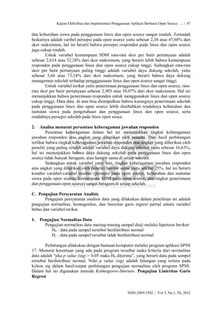Kajian Efektifitas dan Implementasi Penggunaan Aplikasi Berbasis Open Source …. | 47

dan kebutuhan siswa pada penggunaan linux dan open source sangat rendah. Terendah
beikutnya adalah varibel persepsi pada open source yaitu sebesar 2,38 atau 47,68% dari
skor maksimum, hal ini berarti bahwa persepsi responden pada linux dan open source
juga cukup rendah.
        Untuk variabel kemampuan SDM rata-rata skor per butir pertanyaan adalah
sebesar 2,614 atau 52,28% dari skor maksimum, yang berarti lebih bahwa kemampuan
responden pada penggunaan linux dan open source cukup tinggi. Sedangkan rata-rata
skor per butir pertanyaan paling tinggi adalah variabel daya dukung sekolah, yaitu
sebesar 3,66 atau 73,14% dari skor maksimum, yang berarti bahwa daya dukung
managemen sekolah terhadap pengggaunaan linux dan open source sangat tinggi.
        Untuk variabel terikat yaitu penerimaan penggunaan linux dan open source, rata-
rata skor per butir pertanyaan sebesar 2,903 atau 58,07% dari skor maksimum. Hal ini
menunjukkan bahwa penerimaan responden untuk menggunakan linux dan open source
cukup tinggi. Data data di atas bisa disimpulkan bahwa kurangnya penerimaan sekolah
pada penggunaan linux dan open source lebih disebabkan rendahnya kebutuhan dan
tuntutan siswa pada pengetahuan dan penggunaan linux dan open source, serta
rendahnya persepsi sekolah pada linux open souce.

2.   Analisa menurut persentase keberagaman jawaban responden
         Pesentase keberagaman dalam hal ini menunjukkan tingkat keberagaman
jawaban responden atas angket yang diberikan oleh peneliti. Dari hasil perhitungan
terlihat bahwa tingkat keberagaman jawaban responden atas angket yang diberikan oleh
peneliti yang paling rendah adalah variabel daya dukung sekolah yaitu sebesar 16,63%,
hal ini menunjukkan bahwa daya dukung sekolah pada penggunaan linux dan open
source tidak banyak beragam, atau hampir sama di setiap sekolah.
         Sedangkan untuk variabel yang lain, tingkat keberagaman jawaban responden
atas angket yang diberikan oleh peneliti hampir sama yaitu sekitar 25%, hal ini berarti
kondisi variabel-variabel tesebut (persepsi pada open source, kebutuhan dan tuntutan
siswa pada open source, kemampuan SDM pada open source, dan tingkat penerimaan
dan penggunaan open source) sangat beragam di setiap sekolah.

C. Pengujian Persyaratan Analisis
       Pengujian persyaratan analisis data yang dilakukan dalam penelitian ini adalah
pengujian normalitas, homogenitas, dan linieritas garis regresi partial antara variabel
bebas dan variabel terikat.

1.   Pengujian Normalitas Data
       Pengujian normalitas data masing-masing sampel diuji melalui hipotesis berikut:
          H0 : data pada sampel tersebut berdistribusi normal
          H1 : data pada sampel tersebut tidak berdistribusi normal

       Perhitungan dilakukan dengan bantuan komputer melalui program aplikasi SPSS
17. Menurut ketentuan yang ada pada program tersebut maka kriteria dari normalitas
data adalah “jika p value (sig) > 0.05 maka H0 diterima”, yang berarti data pada sampel
tersebut berdistribusi normal. Nilai p value (sig) adalah bilangan yang tertera pada
kolom sig dalam hasil/output perhitungan pengujian normalitas oleh program SPSS.
Dalam hal ini digunakan metode Kolmogorov-Smirnov. Pengujian Linieritas Garis
Regresi


                                                          ISSN:2089-3582 | Vol 3, No.1, Th, 2012
 