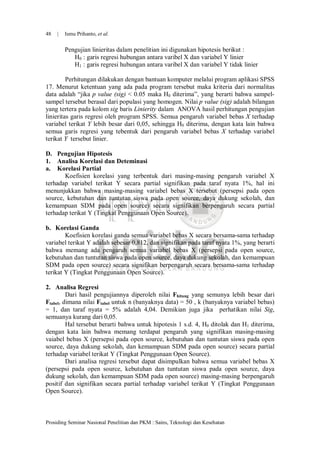 48   |   Ismu Prihanto, et al.

         Pengujian linieritas dalam penelitian ini digunakan hipotesis berikut :
            H0 : garis regresi hubungan antara varibel X dan variabel Y linier
            H1 : garis regresi hubungan antara varibel X dan variabel Y tidak linier

         Perhitungan dilakukan dengan bantuan komputer melalui program aplikasi SPSS
17. Menurut ketentuan yang ada pada program tersebut maka kriteria dari normalitas
data adalah “jika p value (sig) < 0.05 maka H0 diterima”, yang berarti bahwa sampel-
sampel tersebut berasal dari populasi yang homogen. Nilai p value (sig) adalah bilangan
yang tertera pada kolom sig baris Linierity dalam ANOVA hasil perhitungan pengujian
linieritas garis regresi oleh program SPSS. Semua pengaruh variabel bebas X terhadap
variabel terikat Y lebih besar dari 0,05, sehingga H0 diterima, dengan kata lain bahwa
semua garis regresi yang tebentuk dari pengaruh variabel bebas X terhadap variabel
terikat Y tersebut linier.

D. Pengujian Hipotesis
1. Analisa Korelasi dan Deteminasi
a. Korelasi Partial
       Koefisien korelasi yang terbentuk dari masing-masing pengaruh variabel X
terhadap variabel terikat Y secara partial signifikan pada taraf nyata 1%, hal ini
menunjukkan bahwa masing-masing variabel bebas X tersebut (persepsi pada open
source, kebutuhan dan tuntutan siswa pada open source, daya dukung sekolah, dan
kemampuan SDM pada open source) secara signifikan berpengaruh secara partial
terhadap terikat Y (Tingkat Penggunaan Open Source).

b. Korelasi Ganda
        Koefisien korelasi ganda semua variabel bebas X secara bersama-sama terhadap
variabel terikat Y adalah sebesar 0,812, dan signifikan pada taraf nyata 1%, yang berarti
bahwa memang ada pengaruh semua variabel bebas X (persepsi pada open source,
kebutuhan dan tuntutan siswa pada open source, daya dukung sekolah, dan kemampuan
SDM pada open source) secara signifikan berpengaruh secara bersama-sama terhadap
terikat Y (Tingkat Penggunaan Open Source).

2. Analisa Regresi
         Dari hasil pengujiannya diperoleh nilai Fhitung yang semunya lebih besar dari
Ftabel, dimana nilai Ftabel untuk n (banyaknya data) = 50 , k (banyaknya variabel bebas)
= 1, dan taraf nyata = 5% adalah 4,04. Demikian juga jika perhatikan nilai Sig,
semuanya kurang dari 0,05.
         Hal tersebut berarti bahwa untuk hipotesis 1 s.d. 4, H0 ditolak dan H1 diterima,
dengan kata lain bahwa memang terdapat pengaruh yang signifikan masing-masing
vaiabel bebas X (persepsi pada open source, kebutuhan dan tuntutan siswa pada open
source, daya dukung sekolah, dan kemampuan SDM pada open source) secara partial
terhadap variabel terikat Y (Tingkat Penggunaan Open Source).
         Dari analisa regresi tersebut dapat disimpulkan bahwa semua variabel bebas X
(persepsi pada open source, kebutuhan dan tuntutan siswa pada open source, daya
dukung sekolah, dan kemampuan SDM pada open source) masing-masing berpengaruh
positif dan signifikan secara partial terhadap variabel terikat Y (Tingkat Penggunaan
Open Source).



Prosiding Seminar Nasional Penelitian dan PKM : Sains, Teknologi dan Kesehatan
 