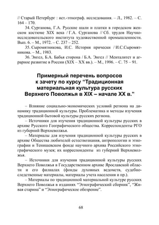68
// Старый Петербург : ист.-этнограф. исследования. – Л., 1982. – С.
164 – 170.
34. Сурганова, Г.А. Русские шали и платки в городском жен-
ском костюме XIX века / Г.А. Сурганова // Сб. трудов Научно-
исследовательского института художественной промышленности.
Вып. 6. – М., 1972. – С. 237 – 252.
35. Сыромятникова, И.С. История прически / И.С.Сыромят-
никова. – М., 1983.
36. Энгел, Б.А. Бабья сторона / Б.А. Энгел // Менталитет и аг-
рарное развитие в России (XIX – XX вв.). – М., 1996. – С. 75 – 91.
Примерный перечень вопросов
к зачету по курсу “Традиционная
материальная культура русских
Верхнего Поволжья в XIX – начале XX в.”
– Влияние социально-экономических условий региона на ди-
намику традиционной культуры. Проблематика и методы изучения
традиционной бытовой культуры русских региона.
– Источники для изучения традиционной культуры русских в
архиве Русского Географического общества. Корреспонденты РГО
из губерний Верхневолжья.
– Материалы для изучения традиционной культуры русских в
архиве Общества любителей естествознания, антропологии и этно-
графии и Тенишевском фонде научного архива Российского этно-
графического музея; их корреспонденты из губерний Верхневол-
жья.
– Источники для изучения традиционной культуры русских
Верхнего Поволжья в Государственном архиве Ярославской облас-
ти и его филиалах (фонды духовных ведомств, судебно-
следственные материалы, материалы учета населения и пр.).
– Материалы по традиционной материальной культуре русских
Верхнего Поволжья в изданиях “Этнографический сборник”, “Жи-
вая старина” и “Этнографическое обозрение”.
Copyright ОАО «ЦКБ «БИБКОМ» & ООО «Aгентство Kнига-Cервис»
 