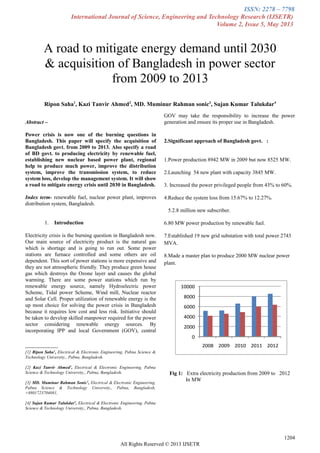 ISSN: 2278 – 7798
International Journal of Science, Engineering and Technology Research (IJSETR)
Volume 2, Issue 5, May 2013

Abstract –
Power crisis is now one of the burning questions in
Bangladesh. This paper will specify the acquisition of
Bangladesh govt. from 2009 to 2013. Also specify a road
of BD govt. to producing electricity by renewable fuel,
establishing new nuclear based power plant, regional
help to produce much power, improve the distribution
system, improve the transmission system, to reduce
system loss, develop the management system. It will show
a road to mitigate energy crisis until 2030 in Bangladesh.
Index term- renewable fuel, nuclear power plant, improves
distribution system, Bangladesh.
1. Introduction
Electricity crisis is the burning question in Bangladesh now.
Our main source of electricity product is the natural gas
which is shortage and is going to run out. Some power
stations are furnace controlled and some others are oil
dependent. This sort of power stations is more expensive and
they are not atmospheric friendly. They produce green house
gas which destroys the Ozone layer and causes the global
warming. There are some power stations which run by
renewable energy source, namely Hydroelectric power
Scheme, Tidal power Scheme, Wind mill, Nuclear reactor
and Solar Cell. Proper utilization of renewable energy is the
up most choice for solving the power crisis in Bangladesh
because it requires low cost and less risk. Initiative should
be taken to develop skilled manpower required for the power
sector considering renewable energy sources. By
incorporating IPP and local Government (GOV), central

[1] Ripon Saha1
, Electrical & Electronic Engineering, Pabna Science &
Technology University,, Pabna, Bangladesh.
[2] Kazi Tanvir Ahmed2
, Electrical & Electronic Engineering, Pabna
Science & Technology University,, Pabna, Bangladesh,
[3] MD. Muminur Rahman Sonic3
, Electrical & Electronic Engineering,
Pabna Science & Technology University,, Pabna, Bangladesh,
+8801723704081,
[4] Sujan Kumar Talukdar4
, Electrical & Electronic Engineering, Pabna
Science & Technology University,, Pabna, Bangladesh,
GOV may take the responsibility to increase the power
generation and ensure its proper use in Bangladesh.
2.Significant approach of Bangladesh govt. :
1.Power production 8942 MW in 2009 but now 8525 MW.
2.Launching 54 new plant with capacity 3845 MW.
3. Increased the power privileged people from 43% to 60%.
4.Reduce the system loss from 15.67% to 12.27%.
5.2.8 million new subscriber.
6.80 MW power production by renewable fuel.
7.Established 19 new grid substation with total power 2743
MVA.
8.Made a master plan to produce 2000 MW nuclear power
plant.
0
2000
4000
6000
8000
10000
2008 2009 2010 2011 2012
Fig 1: Extra electricity production from 2009 to 2012
In MW
1204
All Rights Reserved © 2013 IJSETR
A road to mitigate energy demand until 2030
& acquisition of Bangladesh in power sector
from 2009 to 2013
Ripon Saha1
, Kazi Tanvir Ahmed2
, MD. Muminur Rahman sonic3
, Sujan Kumar Talukdar4
 