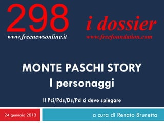 298
 www.freenewsonline.it
                                    i dossier
                                    www.freefoundation.com




        MONTE PASCHI STORY
           I personaggi
                  Il Pci/Pds/Ds/Pd ci deve spiegare

24 gennaio 2013                       a cura di Renato Brunetta
 