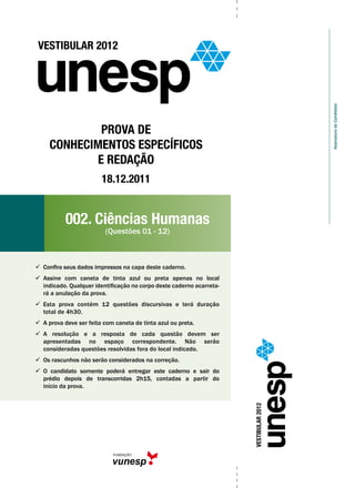 AssinaturadoCandidato
VESTIBULAR2012
VESTIBULAR 2012
Prova de
Conhecimentos Específicos
e Redação
18.12.2011
002. Ciências Humanas
(Questões 01 - 12)
  Confira seus dados impressos na capa deste caderno.
  Assine com caneta de tinta azul ou preta apenas no local
indicado. Qualquer identificação no corpo deste caderno acarreta-
rá a anulação da prova.
  Esta prova contém 12 questões discursivas e terá duração
total de 4h30.
  A prova deve ser feita com caneta de tinta azul ou preta.
  A resolução e a resposta de cada questão devem ser
apresentadas no espaço correspondente. Não serão
consideradas questões resolvidas fora do local indicado.
  Os rascunhos não serão considerados na correção.
  O candidato somente poderá entregar este caderno e sair do
prédio depois de transcorridas 2h15, contadas a partir do
início da prova.
 