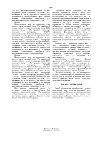 29801
220 240°С, продолжительность выпечки - 30 мин,
содержание сырой клейковины составляет 28%,
растяжимость - 15 см, упругость на приборе ИДК
отмываемой из теста клейковины - 46,1 - единица
прибора, гидратационная способность 54%,
расплываемость шарика клейковины- 41 мм.
Пример 2.
Приготавливали хлеб из пшеничной муки
первого сорта, дрожжей, соли, 3% карамельной
патоки, добавку воды, температура теста 28°С,
влажность теста - 42%, брожение теста при
начальной температуре 28-30°С,
продолжительность брожения 160 мин, титруемая
кислотность 2,8 град, разделка и формования теста,
расстойка и продолжительность расстойки - 40 мин,
относительная влажность-75-80%, температура
-38-40°С, выпечка, температура пекарной камеры -
220-240°С, продолжительность выпечки -30 мин,
содержание сырой клейковины составляет 29%,
растяжимость - 13 см, упругость на приборе ИДК
отмываемой из теста клейковины -43,4- единица
прибора, гидратационная способность 52%,
расплываемость шарика клейковины-38 мм.
Пример 3.
Приготавливали хлеб из пшеничной муки
первого сорта, дрожжей, соли, 5% карамельной
патоки, добавку воды, температура теста 28°С,
влажность теста - 44%, брожение теста при
начальной температуре 28-30°С,
продолжительность брожения 160 мин, титруемая
кислотность 2,8 град, разделка и формования теста,
расстойка и продолжительность расстойки - 40 мин,
относительная влажность-75-80%, температура
-38-40°С, выпечка, температура пекарной камеры
-220-240°С, продолжительность выпечки -30 мин,
содержание сырой клейковины составляет 28%,
растяжимость- 14 см, упругость на приборе ИДК
отмываемой из теста клейковины - 54- единица
прибора, гидратационная способность 54%,
расплываемость шарика клейковины- 40 мм.
При внесении карамельной патоки 1%
ухудшается упругость и растяжимость. При
внесении карамельной патоки 5% снижается
органолептические качества, оптимальным
количеством внесения карамельной патоки является
3%, т.к. позволяет получить продукт.
Полученные данные, показывает, что при
внесении карамельной патоки к массе муки
наблюдалось увеличение удельного объема хлеба
соответственно на 25%, пористости на 2%,
отличались интенсивной окраской, более мелкой и
равномерной пористостью, титруемая кислотность
повышается на 30%, активная кислотность
понижается на 0,10ед. прибора, коэффициент
набухаемости мякиша увеличивается на 7% а
крошковатость понижается на 15%, в процессе
тестоведения карамельной патоки способствует
укреплению физических свойств теста и
соответственно, улучшению качества готового
хлеба. Кроме того, повышается пищевая и
биологическая ценность за счет увеличения
содержания легкоусвояемых углеводов карамельной
патоки.
Внешний вид - правильной формы; вкус и
запах - свойственный данному продукту; цвет -
желтовато-коричневый; окраска корки и мякиша -
золотисто-желтая; состояние поверхности -
выпуклая, гладкая; состояние мякиша - эластичный.
Добавление карамельной патоки повышает
пластичность теста и уменьшает его
расплываемость.
Использование изобретения «Способ
производства хлебобулочных изделий» позволит
повысить эластичность теста и повышает его
вязкость, липкость, добавление карамельной патоки
интенсифицирует технологический процесс,
продолжительность брожение сокращается на 20
мин, улучшается качество готовых изделий.
Это можно объяснить тем, что растворимость
мальтозы который содержатся в карамельной патоке
больше, чем у сахарозы и поэтому при замесе
остается свободная влага, которая содействует
набуханию белков муки.
ФОРМУЛА ИЗОБРЕТЕНИЯ
Способ производства хлебобулочных изделий
включающий замес теста из пшеничной муки
первого сорта с добавлением дрожжей, соли и воды,
отличающийся тем, что при замесе теста
дополнительно добавляют карамельную патоку в
количестве 3% к массе муки.
Верстка Н. Киселева
Корректор К. Сакалова
 