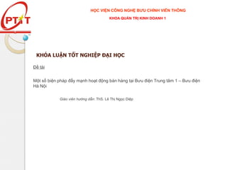 KHÓA LUẬN TỐT NGHIỆP ĐẠI HỌC
Đề tài
Một số biện pháp đẩy mạnh hoạt động bán hàng tại Bưu điện Trung tâm 1 – Bưu điện
Hà Nội
Giáo viên hướng dẫn: ThS. Lê Thị Ngọc Diệp
HỌC VIỆN CÔNG NGHỆ BƯU CHÍNH VIỄN THÔNG
KHOA QUẢN TRỊ KINH DOANH 1
 