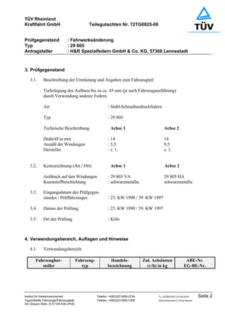 TÜV Rheinland
Kraftfahrt GmbH Teilegutachten Nr. 72TG0825-00
Prüfgegenstand : Fahrwerksänderung
Typ : 29 805
Antragsteller : H&R Spezialfedern GmbH & Co. KG, 57368 Lennestadt
Institut für Verkehrssicherheit Telefon: +49(0)221/806-2744 TL_FEDER.DOT-2.0-30.04.97 Seite 2
Typprüfstelle Fahrzeuge/Fahrzeugteile Telefax: +49(0)221/806-1309 Word-Dokument in Ohne Namen
Am Grauen Stein, D-51105 Köln (Poll)
3. Prüfgegenstand
3.1. Beschreibung der Umrüstung und Angaben zum Fahrzeugteil
Tieferlegung des Aufbaus bis zu ca. 45 mm (je nach Fahrzeugausführung)
durch Verwendung anderer Federn.
Art : Stahl-Schraubendruckfedern
Typ : 29 805
Technische Beschreibung Achse 1 Achse 2
Draht-Ø in mm : 14 14
Anzahl der Windungen : 5,5 9,5
Hersteller : s. 1. s. 1.
3.2. Kennzeichnung (Art / Ort) Achse 1 Achse 2
Aufdruck auf den Windungen : 29 805 VA 29 805 HA
Kunststoffbeschichtung : schwarzmetallic schwarzmetallic
3.3. Eingangsdatum des Prüfgegen-
standes / Prüffahrzeuges : 23. KW 1990 / 39. KW 1997
3.4. Datum der Prüfung : 23. KW 1990 / 39. KW 1997
3.5. Ort der Prüfung : Köln
4. Verwendungsbereich, Auflagen und Hinweise
4.1. Verwendungsbereich
Fahrzeugher-
steller
Fahrzeug-
typ
Handels-
bezeichnung
Zul. Achslasten
(v/h) in kg
ABE-Nr.
EG-BE-Nr.
 