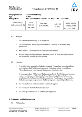 TÜV Rheinland
Kraftfahrt GmbH Teilegutachten Nr. 72TG0825-00
Prüfgegenstand : Fahrwerksänderung
Typ : 29 805
Antragsteller : H&R Spezialfedern GmbH & Co. KG, 57368 Lennestadt
Institut für Verkehrssicherheit Telefon: +49(0)221/806-2744 TL_FEDER.DOT-2.0-30.04.97 Seite 3
Typprüfstelle Fahrzeuge/Fahrzeugteile Telefax: +49(0)221/806-1309 Word-Dokument in Ohne Namen
Am Grauen Stein, D-51105 Köln (Poll)
Saab-Scania (S)
Saab Automobile (S)
9000
9000 CS
YS3CXXXX
Saab 9000
Saab 9000 CS
1060 / 980
(s. 4.3.)
D 835, D 835/1,
D 835/2, F 885,
e11*93/81*0006* . .
4.2. Auflagen
1. Die Scheinwerfereinstellung ist zu überprüfen.
2. Die Federn müssen beim völligen Ausfedern des Fahrzeugs in axialer Richtung
spielfrei sein.
3. Nach erfolgter Umrüstung sind die Fahrzeuge zu vermessen.
4. Bei Fahrzeugen mit lastabhängigem Bremsdruckregler ist dieser auf das Leerniveau
neu einzustellen (gemäß Herstellerangabe).
4.3. Hinweise
1. Es bestehen keine technischen Bedenken gegen die Verwendung von serienmäßigen
sowie weiteren Rad-/Reifenkombinationen in Verbindung mit der beschriebenen
Fahrwerksänderung, wenn folgende Bedingungen eingehalten sind:
Es liegen gesonderte Prüfberichte / Teilegutachten für die Rad-/Reifenkombinationen
vor (bzw. Auflistung im "Räderkatalog") und die dort aufgeführten Auflagen sind
eingehalten, z.B. Auflagen hinsichtlich ausreichender Freigängigkeit und ausreichen-
der Radabdeckungen ausgenommen die Forderung nach serienmäßigem Fahrwerk.
2. Die Verwendbarkeit von Schneeketten wurde nicht geprüft.
3. Die verminderte Bodenfreiheit ist zu beachten.
4. Die zulässige Hinterachslast ist auf 870 kg zu begrenzen.
5. Prüfungen und Prüfergebnisse
5.1. Prüfgrundlage
 