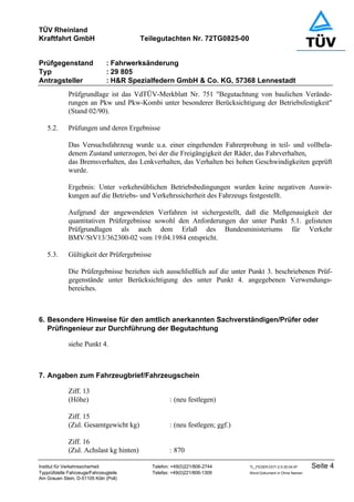 TÜV Rheinland
Kraftfahrt GmbH Teilegutachten Nr. 72TG0825-00
Prüfgegenstand : Fahrwerksänderung
Typ : 29 805
Antragsteller : H&R Spezialfedern GmbH & Co. KG, 57368 Lennestadt
Institut für Verkehrssicherheit Telefon: +49(0)221/806-2744 TL_FEDER.DOT-2.0-30.04.97 Seite 4
Typprüfstelle Fahrzeuge/Fahrzeugteile Telefax: +49(0)221/806-1309 Word-Dokument in Ohne Namen
Am Grauen Stein, D-51105 Köln (Poll)
Prüfgrundlage ist das VdTÜV-Merkblatt Nr. 751 "Begutachtung von baulichen Verände-
rungen an Pkw und Pkw-Kombi unter besonderer Berücksichtigung der Betriebsfestigkeit"
(Stand 02/90).
5.2. Prüfungen und deren Ergebnisse
Das Versuchsfahrzeug wurde u.a. einer eingehenden Fahrerprobung in teil- und vollbela-
denem Zustand unterzogen, bei der die Freigängigkeit der Räder, das Fahrverhalten,
das Bremsverhalten, das Lenkverhalten, das Verhalten bei hohen Geschwindigkeiten geprüft
wurde.
Ergebnis: Unter verkehrsüblichen Betriebsbedingungen wurden keine negativen Auswir-
kungen auf die Betriebs- und Verkehrssicherheit des Fahrzeugs festgestellt.
Aufgrund der angewendeten Verfahren ist sichergestellt, daß die Meßgenauigkeit der
quantitativen Prüfergebnisse sowohl den Anforderungen der unter Punkt 5.1. gelisteten
Prüfgrundlagen als auch dem Erlaß des Bundesministeriums für Verkehr
BMV/StV13/362300-02 vom 19.04.1984 entspricht.
5.3. Gültigkeit der Prüfergebnisse
Die Prüfergebnisse beziehen sich ausschließlich auf die unter Punkt 3. beschriebenen Prüf-
gegenstände unter Berücksichtigung des unter Punkt 4. angegebenen Verwendungs-
bereiches.
6. Besondere Hinweise für den amtlich anerkannten Sachverständigen/Prüfer oder
Prüfingenieur zur Durchführung der Begutachtung
siehe Punkt 4.
7. Angaben zum Fahrzeugbrief/Fahrzeugschein
Ziff. 13
(Höhe) : (neu festlegen)
Ziff. 15
(Zul. Gesamtgewicht kg) : (neu festlegen; ggf.)
Ziff. 16
(Zul. Achslast kg hinten) : 870
 