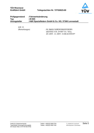 TÜV Rheinland
Kraftfahrt GmbH Teilegutachten Nr. 72TG0825-00
Prüfgegenstand : Fahrwerksänderung
Typ : 29 805
Antragsteller : H&R Spezialfedern GmbH & Co. KG, 57368 Lennestadt
Institut für Verkehrssicherheit Telefon: +49(0)221/806-2744 TL_FEDER.DOT-2.0-30.04.97 Seite 5
Typprüfstelle Fahrzeuge/Fahrzeugteile Telefax: +49(0)221/806-1309 Word-Dokument in Ohne Namen
Am Grauen Stein, D-51105 Köln (Poll)
Ziff. 33
(Bemerkungen) : M. H&R-FAHRWERKSFEDERN
(KENNZ.V/H: 29 805 VA / HA);
ZU ZIFF. 12: ZIFF: 16 BEACHTEN*
 