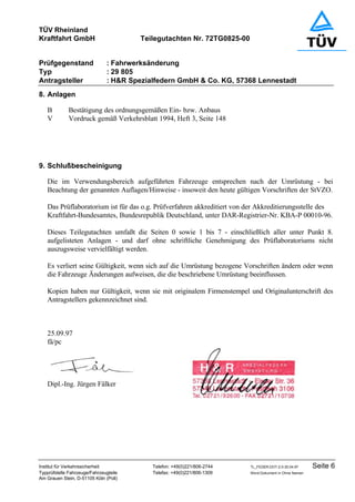 TÜV Rheinland
Kraftfahrt GmbH Teilegutachten Nr. 72TG0825-00
Prüfgegenstand : Fahrwerksänderung
Typ : 29 805
Antragsteller : H&R Spezialfedern GmbH & Co. KG, 57368 Lennestadt
Institut für Verkehrssicherheit Telefon: +49(0)221/806-2744 TL_FEDER.DOT-2.0-30.04.97 Seite 6
Typprüfstelle Fahrzeuge/Fahrzeugteile Telefax: +49(0)221/806-1309 Word-Dokument in Ohne Namen
Am Grauen Stein, D-51105 Köln (Poll)
8. Anlagen
B Bestätigung des ordnungsgemäßen Ein- bzw. Anbaus
V Vordruck gemäß Verkehrsblatt 1994, Heft 3, Seite 148
9. Schlußbescheinigung
Die im Verwendungsbereich aufgeführten Fahrzeuge entsprechen nach der Umrüstung - bei
Beachtung der genannten Auflagen/Hinweise - insoweit den heute gültigen Vorschriften der StVZO.
Das Prüflaboratorium ist für das o.g. Prüfverfahren akkreditiert von der Akkreditierungsstelle des
Kraftfahrt-Bundesamtes, Bundesrepublik Deutschland, unter DAR-Registrier-Nr. KBA-P 00010-96.
Dieses Teilegutachten umfaßt die Seiten 0 sowie 1 bis 7 - einschließlich aller unter Punkt 8.
aufgelisteten Anlagen - und darf ohne schriftliche Genehmigung des Prüflaboratoriums nicht
auszugsweise vervielfältigt werden.
Es verliert seine Gültigkeit, wenn sich auf die Umrüstung bezogene Vorschriften ändern oder wenn
die Fahrzeuge Änderungen aufweisen, die die beschriebene Umrüstung beeinflussen.
Kopien haben nur Gültigkeit, wenn sie mit originalem Firmenstempel und Originalunterschrift des
Antragstellers gekennzeichnet sind.
25.09.97
fä/pc
Dipl.-Ing. Jürgen Fälker
 
