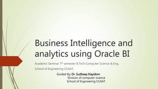 Business Intelligence and
analytics using Oracle BI
Academic Seminar 7th semester B.Tech Computer Science & Eng.
School of Engineering CUSAT.
Guided By: Dr. Sudheep Elayidom
Division of computer science
School of Engineering CUSAT.
 