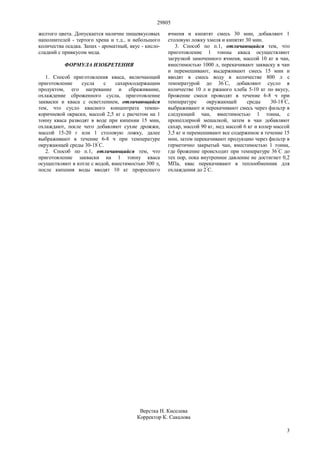 29805
3
желтого цвета. Допускается наличие пищевкусовых
наполнителей - тертого хрена и т.д., и небольшого
количества осадка. Запах - ароматный, вкус - кисло-
сладкий с привкусом меда.
ФОРМУЛА ИЗОБРЕТЕНИЯ
1. Способ приготовления кваса, включающий
приготовление сусла с сахаросодержащим
продуктом, его нагревание и сбраживание,
охлаждение сброженного сусла, приготовление
закваски и кваса с осветлением, отличающийся
тем, что сусло квасного концентрата темно-
коричневой окраски, массой 2,5 кг с расчетом на 1
тонну кваса разводят в воде при кипении 15 мин,
охлаждают, после чего добавляют сухие дрожжи,
массой 15-20 г или 1 столовую ложку, далее
выбраживают в течение 6-8 ч при температуре
окружающей среды 30-18°
С.
2. Способ по п.1, отличающийся тем, что
приготовление закваски на 1 тонну кваса
осуществляют в котле с водой, вместимостью 300 л,
после кипения воды вводят 10 кг проросшего
ячменя и кипятят смесь 30 мин, добавляют 1
столовую ложку хмеля и кипятят 30 мин.
3. Способ по п.1, отличающийся тем, что
приготовление 1 тонны кваса осуществляют
загрузкой замоченного ячменя, массой 10 кг в чан,
вместимостью 1000 л, перекачивают закваску в чан
и перемешивают, выдерживают смесь 15 мин и
вводят в смесь воду в количестве 800 л с
температурой до 36°
С, добавляют сусло в
количестве 10 л и ржаного хлеба 5-10 кг по вкусу,
брожение смеси проводят в течение 6-8 ч при
температуре окружающей среды 30-18°
С,
выбраживают и перекачивают смесь через фильтр в
следующий чан, вместимостью 1 тонна, с
пропеллерной мешалкой, затем в чан добавляют
сахар, массой 90 кг, мед массой 6 кг и колер массой
3,5 кг и перемешивают все содержимое в течение 15
мин, затем перекачивают продукцию через фильтр в
герметично закрытый чан, вместимостью 1 тонна,
где брожение происходит при температуре 36°
С до
тех пор, пока внутреннее давление не достигнет 0,2
МПа, квас перекачивают в теплообменник для
охлаждения до 2°
С.
Верстка Н. Киселева
Корректор К. Сакалова
 