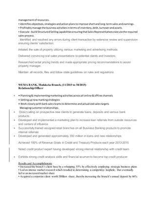 managementof resources.
• Identifiesobjectives,strategiesandactionplanstoimprove shortandlong-termsalesandearnings.
• Profitablymanage the businessactivitiesintermsof inventory,debt,turnoverandassets.
• Execute - buildStructuredSellingcapabilitiesensuringthatSalesRepresentativesexecutethe required
salesprocess.
. Identified and resolved any errors during client transaction by extensive review and supervision
ensuring clients' satisfaction.
Initiated the sale of property utilizing various marketing and advertising methods.
Delivered convincing oral sales presentations to potential clients and investors.
Researched rental pricing trends and made appropriate pricing recommendations to assist
property manager.
Maintain all records, files and follow state guidelines on rules and regulations.
WEMA BANK, Modakeke Branch, (11/2013 to 30/2015)
Relationship Officer
 • Planning&implementingmarketingactivitiesacrossall online &offline channels
• Settingupnewmarkingstrategies
• Work closelywithbank salesteamstodetermine andactualized salestargets
Managingcustomerrelationships.
 Direct calling on prospective new clients to generate loans, deposits and various bank
products.
 Developed and implemented a marketing plan to increase loan referrals from outside resources
and centers of influence
 Successfully trained assigned retail branches on all Business Banking products to promote
internal referrals
 Developed and generated approximately 350 million in loans and new relationships
Achieved 100% of Revenue Goals in Credit and Treasury Products each year 2013-2015
Noted credit product expert having developed strong internal relationship with credit team
 Exhibits strong credit analysis skills and financial acumen to become top credit producer
Results and Accomplishments
• Increased the branch’s client base by a whopping 55% by effectively employing strategic business plans
• Led an intense market research which resulted in determining a competitive loophole, that eventually
led to an increased market share
• Acquired a corporate client worth 5Billion share, thereby increasing the branch’s annual deposit by 66%
 