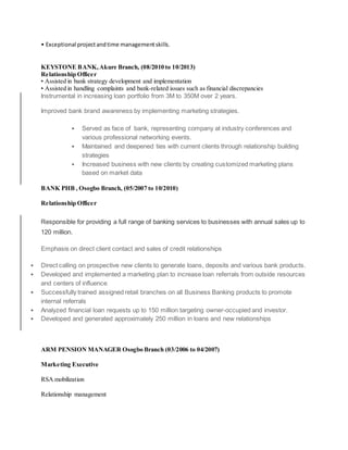 • Exceptional projectandtime managementskills.
KEYSTONE BANK,Akure Branch, (08/2010 to 10/2013)
Relationship Officer
• Assisted in bank strategy development and implementation
• Assisted in handling complaints and bank-related issues such as financial discrepancies
Instrumental in increasing loan portfolio from 3M to 350M over 2 years.
Improved bank brand awareness by implementing marketing strategies.
 Served as face of bank, representing company at industry conferences and
various professional networking events.
 Maintained and deepened ties with current clients through relationship building
strategies
 Increased business with new clients by creating customized marketing plans
based on market data
BANK PHB , Osogbo Branch, (05/2007 to 10/2010)
Relationship Officer
Responsible for providing a full range of banking services to businesses with annual sales up to
120 million.
Emphasis on direct client contact and sales of credit relationships
 Direct calling on prospective new clients to generate loans, deposits and various bank products.
 Developed and implemented a marketing plan to increase loan referrals from outside resources
and centers of influence
 Successfully trained assigned retail branches on all Business Banking products to promote
internal referrals
 Analyzed financial loan requests up to 150 million targeting owner-occupied and investor.
 Developed and generated approximately 250 million in loans and new relationships
ARM PENSION MANAGER Osogbo Branch (03/2006 to 04/2007)
Marketing Executive
RSA mobilization
Relationship management
 