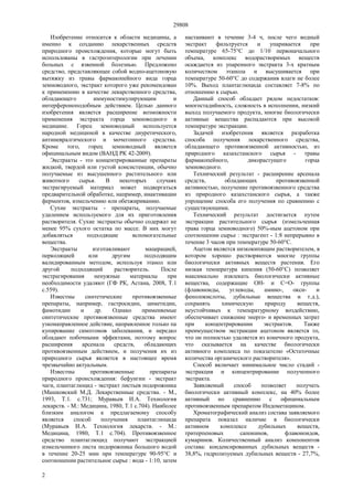 29808
2
Изобретение относится к области медицины, а
именно к созданию лекарственных средств
природного происхождения, которые могут быть
использованы в гастроэнтерологии при лечении
больных с язвенной болезнью. Предложено
средство, представляющее собой водно-ацетоновую
вытяжку из травы фармакопейного вида горца
земноводного, экстракт которого уже рекомендован
к применению в качестве лекарственного средства,
обладающего иммуностимулирующим и
интерфероноподобным действием. Целью данного
изобретения является расширение возможности
применения экстракта горца земноводного в
медицине. Горец земноводный используется
народной медициной в качестве диуретического,
антиневралгического и мочегонного средства.
Кроме того, горец земноводный является
официнальным видом (ВАНД РК 42-2009).
Экстракты - это концентрированные препараты
жидкой, твердой или густой консистенции, обычно
получаемые из высушенного растительного или
животного сырья. В некоторых случаях
экстрагируемый материал может подвергаться
предварительной обработке, например, инактивации
ферментов, измельчению или обезжириванию.
Сухие экстракты - препараты, получаемые
удалением используемого для их приготовления
растворителя. Сухие экстракты обычно содержат не
менее 95% сухого остатка по массе. В них могут
добавляться подходящие вспомогательные
вещества.
Экстракты изготавливают мацерацией,
перколяцией или другим подходящим
валидированным методом, используя этанол или
другой подходящий растворитель. После
экстрагирования ненужные материалы при
необходимости удаляют (ГФ РК, Астана, 2008, Т.1
с.559).
Известны синтетические противоязвенные
препараты, например, гастросидин, циметидин,
фамотидин и др. Однако применяемые
синтетические противоязвенные средства имеют
узконаправленное действие, направленное только па
купирование симптомов заболевания, и нередко
обладают побочными эффектами, поэтому вопрос
расширения арсенала средств, обладающих
противоязвенным действием, и получения их из
природного сырья является в настоящее время
чрезвычайно актуальным.
Известны противоязвенные препараты
природного происхождения: бефунгин - экстракт
чаги, плантаглюцид - экстракт листьев подорожника
(Машковский М.Д. Лекарственные средства. - М.,
1993, Т.1. с.731; Муравьев И.А. Технология
лекарств. - М.: Медицина, 1980, Т.1 с.704). Наиболее
близким аналогом к предлагаемому способу
является способ получения плантаглюцида
(Муравьев И.А. Технология лекарств. - М.:
Медицина, 1980, Т.1 с.704). Противоязвенное
средство плантаглюцид получают экстракцией
измельченного листа подорожника большого водой
в течение 20-25 мин при температуре 90-95°С и
соотношении растительное сырье : вода - 1:10, затем
настаивают в течение 3-4 ч, после чего водный
экстракт фильтруется и упаривается при
температуре 65-75°С до 1/10 первоначального
объема, комплекс водорастворимых веществ
осаждается из упаренного экстракта 3-х кратным
количеством этанола и высушивается при
температуре 50-60°С до содержания влаги не более
10%. Выход плантаглюцида составляет 7-8% по
отношению к сырью.
Данный способ обладает рядом недостатков:
многостадийность, сложность в исполнении, низкий
выход получаемого продукта, многие биологически
активные вещества распадаются при высокой
температуре экстракции.
Задачей изобретения является разработка
способа получения лекарственного средства,
обладающего противоязвенной активностью, из
природного казахстанского сырья - травы
фармакопейного, дикорастущего горца
земноводного.
Технический результат - расширение арсенала
средств, обладающих противоязвенной
активностью, получение противоязвенного средства
из природного казахстанского сырья, а также
упрощение способа его получения по сравнению с
существующими.
Технический результат достигается путем
экстракции растительного сырья (измельченная
трава горца земноводного) 50%-ным ацетоном при
соотношении сырье : экстрагент - 1:8 непрерывно в
течение 3 часов при температуре 50-60°С.
Ацетон является низкокипящим растворителем, в
котором хорошо растворяются многие группы
биологически активных веществ растения. Его
низкая температура кипения (50-60°С) позволяет
максимально извлекать биологически активные
вещества, содержащие ОН- и С=O- группы
(флавоноиды, углеводы, амино-, окси- и
фенолокислоты, дубильные вещества и т.д.),
сохранять химическую природу веществ,
неустойчивых к температурному воздействию,
обеспечивает снижение энерго- и временных затрат
при концентрировании экстрактов. Также
преимуществом экстракции ацетоном является то,
что он полностью удаляется из конечного продукта,
что сказывается на качестве биологически
активного комплекса по показателю «Остаточные
количества органического растворителя».
Способ включает минимальное число стадий -
экстракция и концентрирование полученного
экстракта.
Заявляемый способ позволяет получать
биологически активный комплекс, на 40% более
активный но сравнению с официнальным
противоязвенным препаратом Индометацином.
Хроматографический анализ состава заявляемого
препарата показал наличие в биологически
активном комплексе дубильных веществ,
тритерпеновых сапонинов, флавоноидов,
кумаринов. Количественный анализ компонентов
состава: конденсированных дубильных веществ -
38,8%, гидролизуемых дубильных веществ - 27,7%,
 