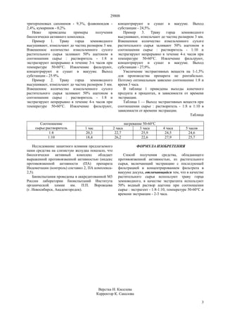29808
3
тритерпеновых сапонинов - 9,3%, флавоноидов -
2,4%, кумаринов - 0,2%.
Ниже приведены примеры получения
биологически активного комплекса.
Пример 1. Траву горца земноводного
высушивают, измельчают до частиц размером 3 мм.
Взвешенное количество измельченного сухого
растительного сырья заливают 50% ацетоном в
соотношении сырье : растворитель - 1:8 и
экстрагируют непрерывно в течение 3-х часов при
температуре 50-60°С. Извлечение фильтруют,
концентрируют и сушат в вакууме. Выход
субстанции - 25.9%.
Пример 2. Траву горца земноводного
высушивают, измельчают до частиц размером 3 мм.
Взвешенное количество измельченного сухого
растительного сырья заливают 50% ацетоном в
соотношении сырье : растворитель - 1:8 и
экстрагируют непрерывно в течение 4-х часов при
температуре 50-60°С. Извлечение фильтруют,
концентрируют и сушат в вакууме. Выход
субстанции - 24,5%.
Пример 3. Траву горца земноводного
высушивают, измельчают до частиц размером 3 мм.
Взвешенное количество измельченного сухого
растительного сырья заливают 50% ацетоном в
соотношении сырье : растворитель - 1:10 и
экстрагируют непрерывно в течение 4-х часов при
температуре 50-60°С. Извлечение фильтруют,
концентрируют и сушат в вакууме. Выход
субстанции - 27,9%.
Увеличение экстрактивных веществ на 1-1,5%
для производства препарата не рентабельно.
Поэтому оптимальным заявлено соотношение 1:8 и
время 3 часа.
В таблице 1 приведены выходы конечного
продукта в процентах, в зависимости от времени
экстракции.
Таблица 1 — Выход экстрактивных веществ при
соотношении сырье : растворитель - 1:8 и 1:10 в
зависимости от времени экстракции.
Таблица
нагревание 50-60°ССоотношение
сырье:растворитель 1 час 2 часа 3 часа 4 часа 5 часов
1:8 20,3 22,7 25,9 24,5 24,6
1:10 18,4 26,2 22,6 27,9 25,7
Исследование защитного влияния предлагаемого
нами средства на слизистую желудка показало, что
биологически активный комплекс обладает
выраженной противоязвенной активностью (индекс
противоязвенной активности (ПА) препарата
Индометацин (контроль) составил 2, ПА комплекса-
2,5).
Биоиспытания проведены в аккредитованной М3
России лаборатории биоиспытаний Института
органической химии им. П.П. Ворожцова
(г. Новосибирск, Академгородок).
ФОРМУЛА ИЗОБРЕТЕНИЯ
Способ получения средства, обладающего
противоязвенной активностью, из растительного
сырья, включающий экстракцию с последующей
фильтрацией и концентрированием фильтрата в
вакууме досуха, отличающийся тем, что в качестве
растительного сырья используют траву горца
земноводного, в качестве экстрагента используют
50% водный раствор ацетона при соотношении
сырье : экстрагент - 1:8-1:10, температуре 50-60°С и
времени экстракции - 2-3 часа.
Верстка Н. Киселева
Корректор К. Сакалова
 