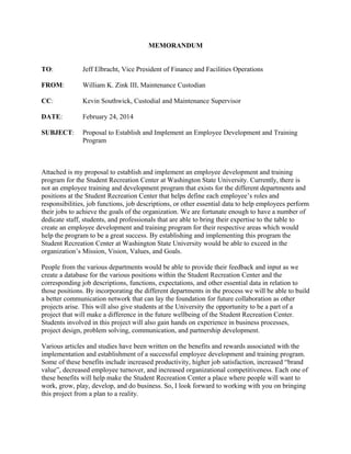 MEMORANDUM
TO: Jeff Elbracht, Vice President of Finance and Facilities Operations
FROM: William K. Zink III, Maintenance Custodian
CC: Kevin Southwick, Custodial and Maintenance Supervisor
DATE: February 24, 2014
SUBJECT: Proposal to Establish and Implement an Employee Development and Training
Program
Attached is my proposal to establish and implement an employee development and training
program for the Student Recreation Center at Washington State University. Currently, there is
not an employee training and development program that exists for the different departments and
positions at the Student Recreation Center that helps define each employee’s roles and
responsibilities, job functions, job descriptions, or other essential data to help employees perform
their jobs to achieve the goals of the organization. We are fortunate enough to have a number of
dedicate staff, students, and professionals that are able to bring their expertise to the table to
create an employee development and training program for their respective areas which would
help the program to be a great success. By establishing and implementing this program the
Student Recreation Center at Washington State University would be able to exceed in the
organization’s Mission, Vision, Values, and Goals.
People from the various departments would be able to provide their feedback and input as we
create a database for the various positions within the Student Recreation Center and the
corresponding job descriptions, functions, expectations, and other essential data in relation to
those positions. By incorporating the different departments in the process we will be able to build
a better communication network that can lay the foundation for future collaboration as other
projects arise. This will also give students at the University the opportunity to be a part of a
project that will make a difference in the future wellbeing of the Student Recreation Center.
Students involved in this project will also gain hands on experience in business processes,
project design, problem solving, communication, and partnership development.
Various articles and studies have been written on the benefits and rewards associated with the
implementation and establishment of a successful employee development and training program.
Some of these benefits include increased productivity, higher job satisfaction, increased “brand
value”, decreased employee turnover, and increased organizational competitiveness. Each one of
these benefits will help make the Student Recreation Center a place where people will want to
work, grow, play, develop, and do business. So, I look forward to working with you on bringing
this project from a plan to a reality.
 