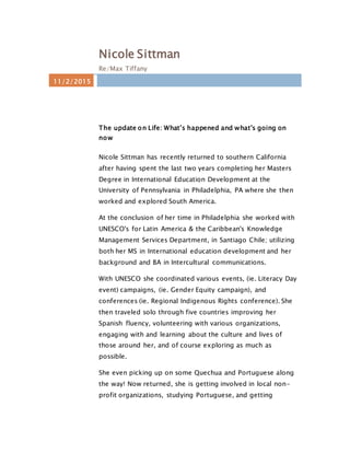 Nicole Sittman
Re/Max Tiffany
11/2/2015
The update on Life: What’s happened and what’s going on
now
Nicole Sittman has recently returned to southern California
after having spent the last two years completing her Masters
Degree in International Education Development at the
University of Pennsylvania in Philadelphia, PA where she then
worked and explored South America.
At the conclusion of her time in Philadelphia she worked with
UNESCO's for Latin America & the Caribbean's Knowledge
Management Services Department, in Santiago Chile; utilizing
both her MS in International education development and her
background and BA in Intercultural communications.
With UNESCO she coordinated various events, (ie. Literacy Day
event) campaigns, (ie. Gender Equity campaign), and
conferences (ie. Regional Indigenous Rights conference). She
then traveled solo through five countries improving her
Spanish fluency, volunteering with various organizations,
engaging with and learning about the culture and lives of
those around her, and of course exploring as much as
possible.
She even picking up on some Quechua and Portuguese along
the way! Now returned, she is getting involved in local non-
profit organizations, studying Portuguese, and getting
 