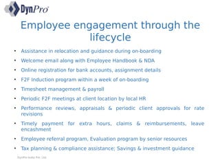 Employee engagement through the
lifecycle
DynPro India Pvt. Ltd.
• Assistance in relocation and guidance during on-boarding
• Welcome email along with Employee Handbook & NDA
• Online registration for bank accounts, assignment details
• F2F Induction program within a week of on-boarding
• Timesheet management & payroll
• Periodic F2F meetings at client location by local HR
• Performance reviews, appraisals & periodic client approvals for rate
revisions
• Timely payment for extra hours, claims & reimbursements, leave
encashment
• Employee referral program, Evaluation program by senior resources
• Tax planning & compliance assistance; Savings & investment guidance
 