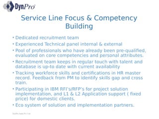 Service Line Focus & Competency
Building
• Dedicated recruitment team
• Experienced Technical panel internal & external
• Pool of professionals who have already been pre-qualified,
evaluated on core competencies and personal attributes.
• Recruitment team keeps in regular touch with talent and
database is up-to date with current availability
• Tracking workforce skills and certifications in HR master
record. Feedback from PM to identify skills gap and cross
train.
• Participating in IBM RFI’s/RFP’s for project solution
implementation, and L1 & L2 Application support ( fixed
price) for domestic clients.
• Eco system of solution and implementation partners.
DynPro India Pvt. Ltd.
 