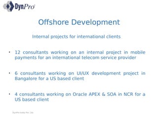 Offshore Development
DynPro India Pvt. Ltd.
Internal projects for international clients
• 12 consultants working on an internal project in mobile
payments for an international telecom service provider
• 6 consultants working on UI/UX development project in
Bangalore for a US based client
• 4 consultants working on Oracle APEX & SOA in NCR for a
US based client
 