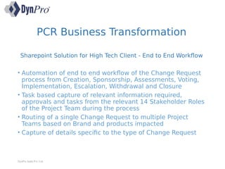 Sharepoint Solution for High Tech Client - End to End Workflow
• Automation of end to end workflow of the Change Request
process from Creation, Sponsorship, Assessments, Voting,
Implementation, Escalation, Withdrawal and Closure
• Task based capture of relevant information required,
approvals and tasks from the relevant 14 Stakeholder Roles
of the Project Team during the process
• Routing of a single Change Request to multiple Project
Teams based on Brand and products impacted
• Capture of details specific to the type of Change Request
DynPro India Pvt. Ltd.
PCR Business Transformation
 