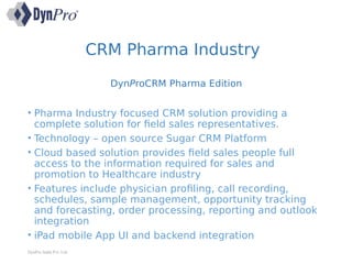 CRM Pharma Industry
DynProCRM Pharma Edition
• Pharma Industry focused CRM solution providing a
complete solution for field sales representatives.
• Technology – open source Sugar CRM Platform
• Cloud based solution provides field sales people full
access to the information required for sales and
promotion to Healthcare industry
• Features include physician profiling, call recording,
schedules, sample management, opportunity tracking
and forecasting, order processing, reporting and outlook
integration
• iPad mobile App UI and backend integration
DynPro India Pvt. Ltd.
 