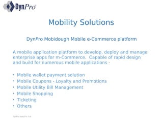 Mobility Solutions
DynPro Mobidough Mobile e-Commerce platform
A mobile application platform to develop, deploy and manage
enterprise apps for m-Commerce. Capable of rapid design
and build for numerous mobile applications -
• Mobile wallet payment solution
• Mobile Coupons - Loyalty and Promotions
• Mobile Utility Bill Management
• Mobile Shopping
• Ticketing
• Others
DynPro India Pvt. Ltd.
 