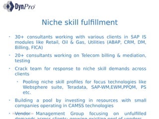 Niche skill fulfillment
DynPro India Pvt. Ltd.
• 30+ consultants working with various clients in SAP IS
modules like Retail, Oil & Gas, Utilities (ABAP, CRM, DM,
Billing, FICA)
• 20+ consultants working on Telecom billing & mediation,
testing
• Crack team for response to niche skill demands across
clients
• Pooling niche skill profiles for focus technologies like
Websphere suite, Teradata, SAP-WM,EWM,PPQM, PS
etc.
• Building a pool by investing in resources with small
companies operating in CAMSS technologies
• Vendor Management Group focusing on unfulfilled
 