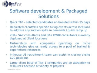 Software development & Packaged
Solutions
DynPro India Pvt. Ltd.
• Quick TAT – selected candidates on-boarded within 15 days
• Dedicated client/skill specific hiring events across locations
to address any sudden spike in demands / quick ramp up
• 250+ SAP consultants and 80+ DWBI consultants currently
deployed at client locations
• Partnerships with companies operating on niche
technologies give us ready access to a pool of trained &
experienced resources
• In-house US recruitment team can assist in closing onsite
C2C positions
• Large client base of Tier 1 companies are an attraction to
resources because of variety of projects
 