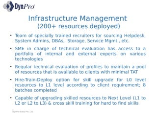 Infrastructure Management
(200+ resources deployed)
DynPro India Pvt. Ltd.
• Team of specially trained recruiters for sourcing Helpdesk,
System Admins, DBAs, Storage, Service Mgmt., etc.
• SME in charge of technical evaluation has access to a
portfolio of internal and external experts on various
technologies
• Regular technical evaluation of profiles to maintain a pool
of resources that is available to clients with minimal TAT
• Hire-Train-Deploy option for skill upgrade for L0 level
resources to L1 level according to client requirement; 8
batches completed
• Capable of upgrading skilled resources to Next Level (L1 to
L2 or L2 to L3) & cross skill training for hard to find skills
 