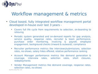 Workflow management & metrics
DynPro India Pvt. Ltd.
• Cloud based, fully integrated workflow management portal
developed in-house over last 3 years -
• Covers full life cycle from requirements to selection, on-boarding to
relieving
• Periodic system generated and on-demand reports for gap analysis,
service quality, response rates, recruiter & team performance,
purchase order monitoring, invoicing & payroll, employee
engagement, background checks (inward & outward), compliance
• Recruiter performance metrics like interviews/submissions, selection
rates, no-shows, salary hikes offered, relative performance ranking
• Account Manager performance metrics like demand generation &
coverage, interview rates, selection rates, short closures,
redeployments
• Vendor Management metrics like demand coverage, response rates,
selection rates, no-shows
 