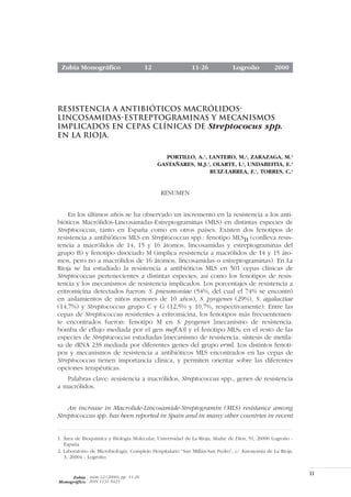 Zubía Monográfico                    12                   11-26             Logroño           2000




RESISTENCIA A ANTIBIÓTICOS MACRÓLIDOS-
LINCOSAMIDAS-ESTREPTOGRAMINAS Y MECANISMOS
IMPLICADOS EN CEPAS CLÍNICAS DE Streptococus spp.
EN LA RIOJA.

                                               PORTILLO, A.1, LANTERO, M.2, ZARAZAGA, M.1
                                            GASTAÑARES, M.J.2, OLARTE, I.2, UNDABEITIA, E.2
                                                              RUIZ-LARREA, F.1, TORRES, C.1


                                             RESUMEN


     En los últimos años se ha observado un incremento en la resistencia a los anti-
bióticos Macrólidos-Lincosamidas-Estreptograminas (MLS) en distintas especies de
Streptococcus, tanto en España como en otros países. Existen dos fenotipos de
resistencia a antibióticos MLS en Streptococcus spp.: fenotipo MLSB (conlleva resis-
tencia a macrólidos de 14, 15 y 16 átomos, lincosamidas y estreptograminas del
grupo B) y fenotipo disociado M (implica resistencia a macrólidos de 14 y 15 áto-
mos, pero no a macrólidos de 16 átomos, lincosamidas o estreptograminas). En La
Rioja se ha estudiado la resistencia a antibióticos MLS en 501 cepas clínicas de
Streptococcus pertenecientes a distintas especies, así como los fenotipos de resis-
tencia y los mecanismos de resistencia implicados. Los porcentajes de resistencia a
eritromicina detectados fueron: S. pneumoniae (54%, del cual el 74% se encontró
en aislamientos de niños menores de 10 años), S. pyogenes (29%), S. agalactiae
(14,7%) y Streptococcus grupo C y G (12,5% y 10,7%, respectivamente). Entre las
cepas de Streptococcus resistentes a eritromicina, los fenotipos más frecuentemen-
te encontrados fueron: fenotipo M en S. pyogenes [mecanismo de resistencia:
bomba de eflujo mediada por el gen mef(A)] y el fenotipo MLSB en el resto de las
especies de Streptococcus estudiadas [mecanismo de resistencia: síntesis de metila-
sa de rRNA 23S mediada por diferentes genes del grupo erm]. Los distintos fenoti-
pos y mecanismos de resistencia a antibióticos MLS encontrados en las cepas de
Streptococcus tienen importancia clínica, y permiten orientar sobre las diferentes
opciones terapéuticas.
   Palabras clave: resistencia a macrólidos, Streptococcus spp., genes de resistencia
a macrólidos.


    An increase in Macrolide-Lincosamide-Streptogramin (MLS) resistance among
Streptococcus spp. has been reported in Spain and in many other countries in recent


1. Área de Bioquímica y Biología Molecular, Universidad de La Rioja; Madre de Dios, 51, 26006 Logroño -
   España
2. Laboratorio de Microbiología, Complejo Hospitalario “San Millán-San Pedro”, c/ Autonomía de La Rioja,
   3, 26004 - Logroño.


                                                                                                           11
     Zubía núm 12 (2000), pp. 11-26
Monográfico ISSN 1131-5423
 