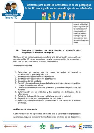 construirsu identidad
digital.Lo grave es que
los profesoressaben
menosqueellosen
materiatecnológica,
hechoquealgunos
reconocenconvoces
tan melancólicascomo
inertes.
iii) Principios y desafíos que debe abordar la educación para
adaptarse a la sociedad del siglo XXI.
Con base en los ejercicios previos, construya una aproximación conceptual que
permita perfilar 10 claves educativas para la implementación de tendencias y
enfoques innovadores en sus prácticas de enseñanza:
10 claves esenciales
1. Determinar los motivos por los cuales se realiza el material e
implementación: por qué y para qué.
2. Identificación y selección de la información.
3. Identificación y selección de los destinatarios.
4. Concreción de los objetivos.
5. Revisión de materiales ya desarrollados tanto sobre los mismos contenidos,
como sobre contenidos afines.
6. Conformación del equipo técnico y humano que realizará la producción del
material.
7. Determinación de los métodos y los soportes de distribución de la
información.
8. Definición de los estándares de calidad que seguirá el material.
9. Especificación del plan y temporalización del proyecto.
10.Selección y determinación de la plataforma en la cual se ubicará el material
producido.
Análisis de mi experiencia
Como resultado de mi experiencia en el aula esta la ubicuidad en el proceso de
aprendizaje, requiere considerar la masificación de en el uso de los dispositivos
 