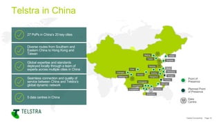 Point of
Presence
Global expertise and standards
deployed locally through a team of
experts across multiple cities in China
Diverse routes from Southern and
Eastern China to Hong Kong and
Taiwan
27 PoPs in China’s 20 key cities
5 data centres in China
Seamless connection and quality of
service between China and Telstra’s
global dynamic network
Planned Point
of Presence
Data
Centre
Beijing
Tianjin
Qingdao
Xi’an
Chengdu
Chongqing
Wuhan
Nanjing
Wuxi
Shanghai
Suzhou
Hangzhou
Xiamen
Shenzhen
Zhongshan
Guangzhou
Huizhou
Dongguan
Ningbo
Fuzhou
Dalian
Telstra Connectivity Page 10
Telstra in China
 
