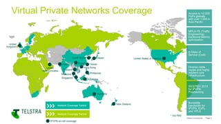 Telstra Connectivity Page 5
Network Coverage Telstra
Network Coverage Partner
Virtual Private Networks Coverage
MPLS-TE (Traffic
Engineering)
backbone latency
optimisation
Access to >2,000
PoPs globally
with over 1,000 in
Asia Pacific
ISO27001:2013
for IPVPN
Provisioning
Diverse cable
routes and highly
resilient core
infrastructure
Burstable
bandwidth for
IPVPN, EVPL
and VPLS
6 Class of
Service (CoS)
IPVPN on-net coverage
Australia
Hong Kong
United States of America
United
Kingdom
Japan
Singapore
India
Indonesia
South Korea
Malaysia
New Zealand
Phillipines
Taiwan
United
Arab Emirates Thailand
China*
* Via PBS
 